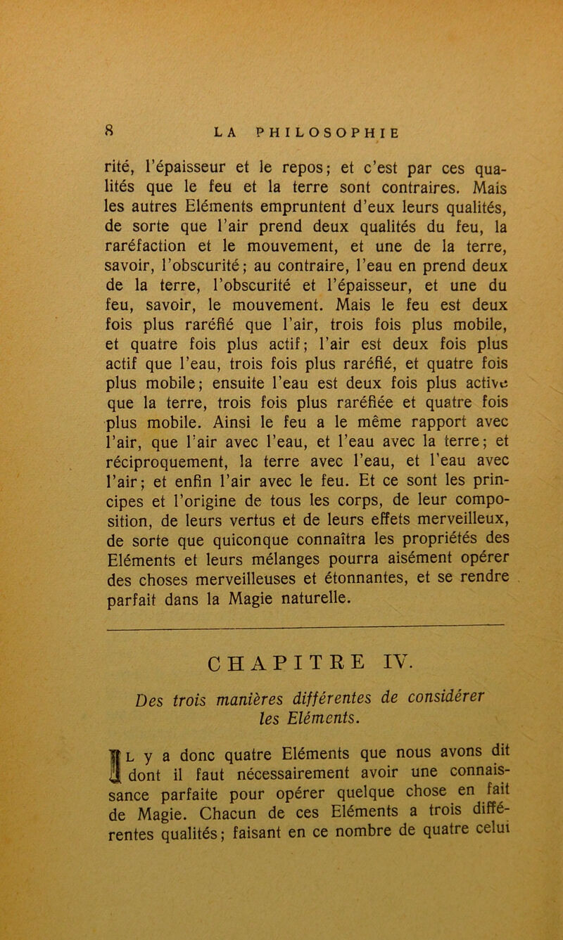 rite, l’épaisseur et le repos; et c’est par ces qua- lités que le feu et la terre sont contraires. Mais les autres Eléments empruntent d’eux leurs qualités, de sorte que l’air prend deux qualités du feu, la raréfaction et le mouvement, et une de la terre, savoir, l’obscurité; au contraire, l’eau en prend deux de la terre, l’obscurité et l’épaisseur, et une du feu, savoir, le mouvement. Mais le feu est deux fois plus raréfié que l’air, trois fois plus mobile, et quatre fois plus actif; l’air est deux fois plus actif que l’eau, trois fois plus raréfié, et quatre fois plus mobile; ensuite l’eau est deux fois plus active que la terre, trois fois plus raréfiée et quatre fois plus mobile. Ainsi le feu a le même rapport avec l’air, que l’air avec l’eau, et l’eau avec la terre; et réciproquement, la terre avec l’eau, et l’eau avec l’air; et enfin l’air avec le feu. Et ce sont les prin- cipes et l’origine de tous les corps, de leur compo- sition, de leurs vertus et de leurs effets merveilleux, de sorte que quiconque connaîtra les propriétés des Eléments et leurs mélanges pourra aisément opérer des choses merveilleuses et étonnantes, et se rendre parfait dans la Magie naturelle. CHAPITRE IV. Des trois manières différentes de considérer les Eléments. Il y a donc quatre Eléments que nous avons dit dont il faut nécessairement avoir une connais- sance parfaite pour opérer quelque chose en fait de Magie. Chacun de ces Eléments a trois diffé- rentes qualités ; faisant en ce nombre de quatre celui