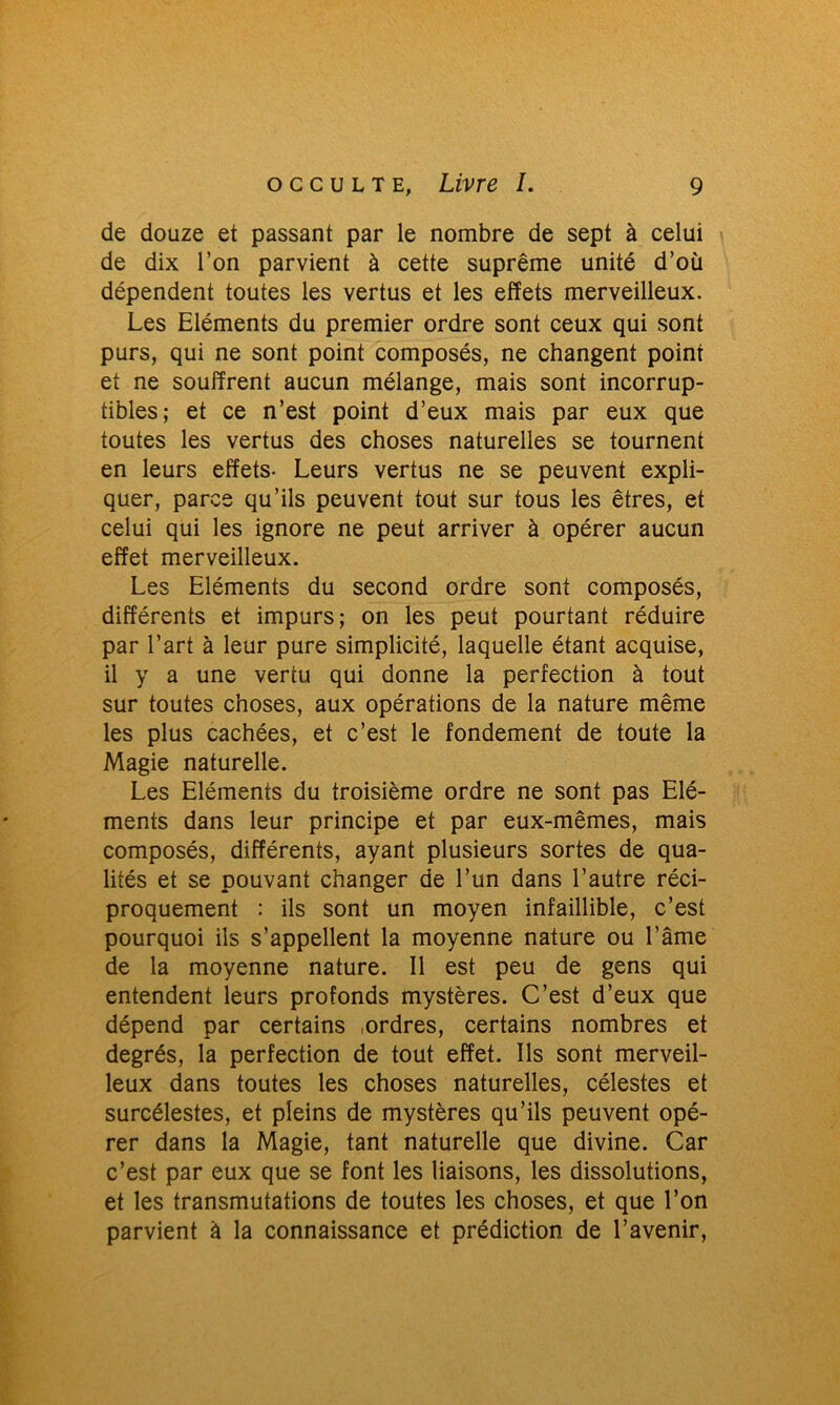 de douze et passant par le nombre de sept à celui de dix l’on parvient à cette suprême unité d’où dépendent toutes les vertus et les effets merveilleux. Les Eléments du premier ordre sont ceux qui sont purs, qui ne sont point composés, ne changent point et ne souffrent aucun mélange, mais sont incorrup- tibles; et ce n’est point d’eux mais par eux que toutes les vertus des choses naturelles se tournent en leurs effets- Leurs vertus ne se peuvent expli- quer, parce qu’ils peuvent tout sur tous les êtres, et celui qui les ignore ne peut arriver à opérer aucun effet merveilleux. Les Eléments du second ordre sont composés, différents et impurs; on les peut pourtant réduire par l’art à leur pure simplicité, laquelle étant acquise, il y a une vertu qui donne la perfection à tout sur toutes choses, aux opérations de la nature même les plus cachées, et c’est le fondement de toute la Magie naturelle. Les Eléments du troisième ordre ne sont pas Elé- ments dans leur principe et par eux-mêmes, mais composés, différents, ayant plusieurs sortes de qua- lités et se pouvant changer de l’un dans l’autre réci- proquement : ils sont un moyen infaillible, c’est pourquoi ils s’appellent la moyenne nature ou l’âme de la moyenne nature. Il est peu de gens qui entendent leurs profonds mystères. C’est d’eux que dépend par certains .ordres, certains nombres et degrés, la perfection de tout effet. Ils sont merveil- leux dans toutes les choses naturelles, célestes et surcélestes, et pleins de mystères qu’ils peuvent opé- rer dans la Magie, tant naturelle que divine. Car c’est par eux que se font les liaisons, les dissolutions, et les transmutations de toutes les choses, et que l’on parvient à la connaissance et prédiction de l’avenir,