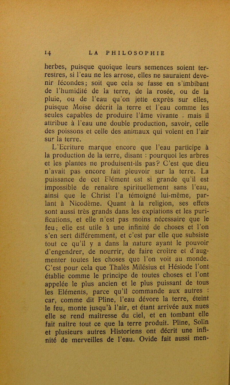 herbes, puisque quoique leurs semences soient ter- restres, si l’eau ne les arrose, elles ne sauraient deve- nir fécondes; soit que cela se fasse en s’imbibant de l’humidité de la terre, de la rosée, ou de la pluie, ou de l’eau qu’on jette exprès sur elles, puisque Moïse décrit la terre et l’eau comme les seules capables de produire l’âme vivante . mais il attribue à l’eau une double production, savoir, celle des poissons et celle des animaux qui volent en l’air sur la terre. L’Ecriture marque encore que l’eau participe à la production de la terre, disant : pourquoi les arbres et les plantes ne produisent-ils pas? C’est que dieu n’avait pas encore fait pleuvoir sur la terre. La puissance de cet Elément est si grande qu’il est impossible de renaître spirituellement sans l’eau, ainsi que le Christ l’a témoigné lui-même, par- lant à Nicodème. Quant à la religion, ses effets sont aussi très grands dans les expiations et les puri- fications, et elle n’est pas moins nécessaire que le feu; elle est utile à une infinité de choses et l’on s’en sert différemment, et c’est par elle que subsiste tout ce qu’il y a dans la nature ayant le pouvoir d’engendrer, de nourrir, de faire croître et d'aug- menter toutes les choses que l’on voit au monde. C’est pour cela que Thalès Milésius et Hésiode l’ont établie comme le principe de toutes choses et l’ont appelée le plus ancien et le plus puissant de tous les Eléments, parce qu’il commande aux autres : car, comme dit Pline, l’eau dévore la terre, éteint le feu, monte jusqu’à l’air, et étant arrivée aux nues elle se rend maîtresse du ciel, et en tombant elle fait naître tout ce que la terre produit. Pline, Solin et plusieurs autres Historiens ont décrit une infi- nité de merveilles de l’eau. Ovide fait aussi men-