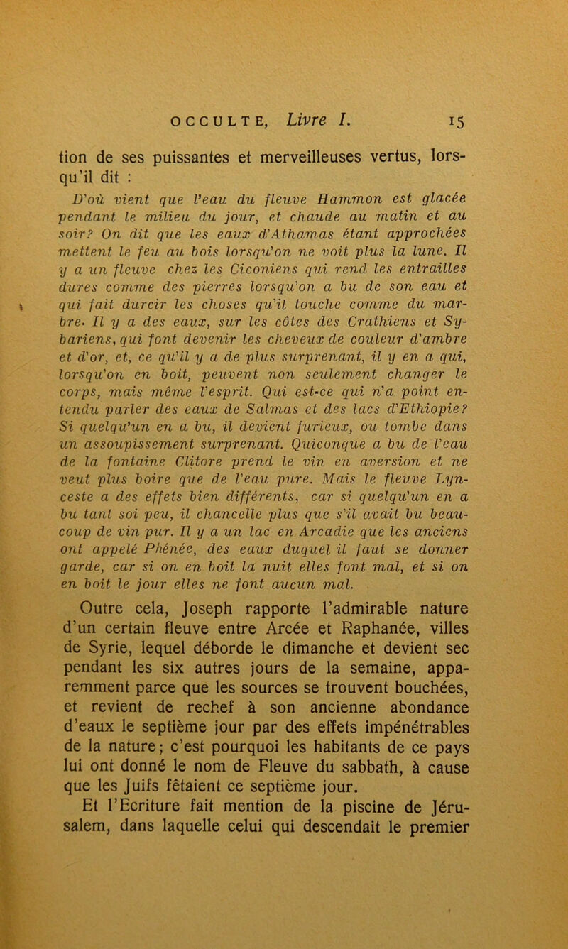 tion de ses puissantes et merveilleuses vertus, lors- qu’il dit : D'où vient que Veau du fleuve Hammon est glacée pendant le milieu du jour, et chaude au matin et au soir? On dit que les eaux d'Athamas étant approchées metterit le feu au bois lorsqu'on ne voit plus la lune. Il y a un fleuve chez les Ciconiens qui rend les entrailles dures comme des pierres lorsqu'on a bu de son eau et qui fait durcir les choses qu'il touche comme du mar- bre. Il y a des eaux, sur les côtes des Crathiens et Sy- bariens, qui font devenir les cheveux de couleur d'ambre et d'or, et, ce qu'il y a de plus surprenant, il y en a qui, lorsqu'on en boit, peuvent non seulement changer le corps, mais même l'esprit. Qui est-ce qui n'a point en- tendu parler des eaux de S aimas et des lacs d'Ethiopie? Si quelqu'un en a bu, il devient furieux, ou tombe dans un assoupissement surprenant. Quiconque a bu de l'eau de la fontaine Clitore prend le vin en aversion et ne veut plus boire que de l'eau pure. Mais le fleuve Lyn- ceste a des effets bien différents, car si quelqu'un en a bu tant soi peu, il chancelle plus que s'il avait bu beau- coup de vin pur. Il y a un lac en Arcadie que les anciens ont appelé Phénée, des eaux duquel il faut se donner garde, car si on en boit la nuit elles font mal, et si on en boit le jour elles ne font aucun mal. Outre cela, Joseph rapporte l’admirable nature d’un certain fleuve entre Arcée et Raphanée, villes de Syrie, lequel déborde le dimanche et devient sec pendant les six autres jours de la semaine, appa- remment parce que les sources se trouvent bouchées, et revient de rechef à son ancienne abondance d’eaux le septième jour par des effets impénétrables de la nature; c’est pourquoi les habitants de ce pays lui ont donné le nom de Fleuve du sabbath, à cause que les Juifs fêtaient ce septième jour. Et l’Ecriture fait mention de la piscine de Jéru- salem, dans laquelle celui qui descendait le premier