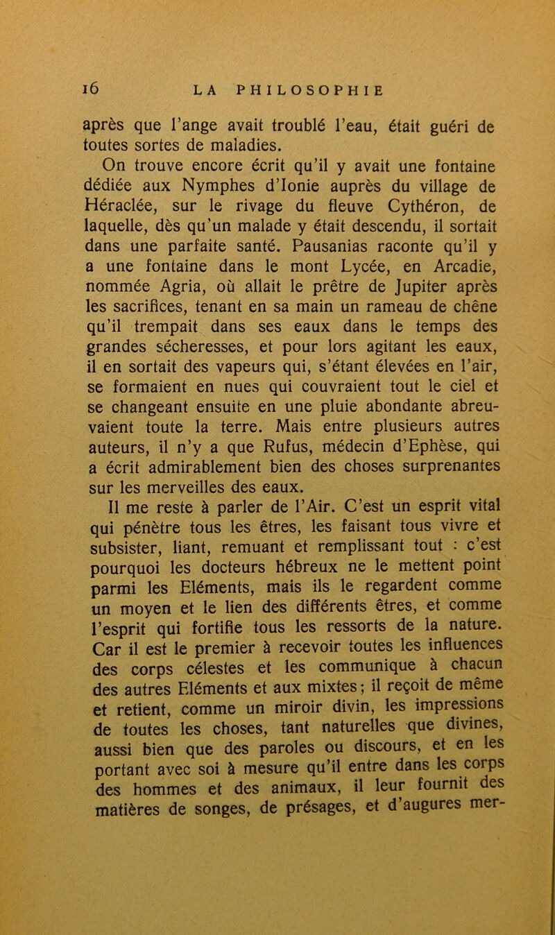 après que l’ange avait troublé l’eau, était guéri de toutes sortes de maladies. On trouve encore écrit qu’il y avait une fontaine dédiée aux Nymphes d’Ionie auprès du village de Héraclée, sur le rivage du fleuve Cythéron, de laquelle, dès qu’un malade y était descendu, il sortait dans une parfaite santé. Pausanias raconte qu’il y a une fontaine dans le mont Lycée, en Arcadie, nommée Agria, où allait le prêtre de Jupiter après les sacrifices, tenant en sa main un rameau de chêne qu’il trempait dans ses eaux dans le temps des grandes sécheresses, et pour lors agitant les eaux, il en sortait des vapeurs qui, s’étant élevées en l’air, se formaient en nues qui couvraient tout le ciel et se changeant ensuite en une pluie abondante abreu- vaient toute la terre. Mais entre plusieurs autres auteurs, il n’y a que Rufus, médecin d’Ephèse, qui a écrit admirablement bien des choses surprenantes sur les merveilles des eaux. Il me reste à parler de l’Air. C’est un esprit vital qui pénètre tous les êtres, les faisant tous vivre et subsister, liant, remuant et remplissant tout : c’est pourquoi les docteurs hébreux ne le mettent point parmi les Eléments, mais ils le regardent comme un moyen et le lien des différents êtres, et comme l’esprit qui fortifie tous les ressorts de la nature. Car il est le premier à recevoir toutes les influences des corps célestes et les communique à chacun des autres Eléments et aux mixtes ; il reçoit de même et retient, comme un miroir divin, les impressions de toutes les choses, tant naturelles que divines, aussi bien que des paroles ou discours, et en les portant avec soi à mesure qu’il entre dans les coips des hommes et des animaux, il leur fournit des matières de songes, de présages, et d’augures mer-