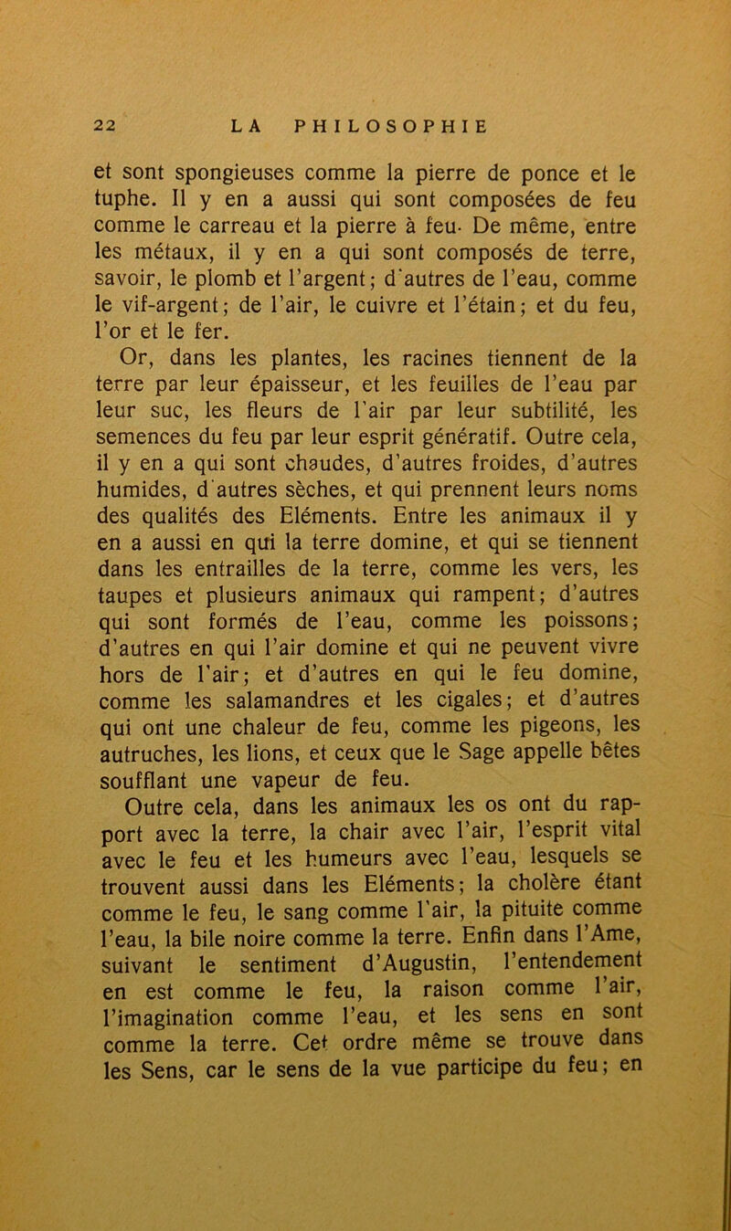et sont spongieuses comme la pierre de ponce et le tuphe. Il y en a aussi qui sont composées de feu comme le carreau et la pierre à feu- De même, entre les métaux, il y en a qui sont composés de terre, savoir, le plomb et l’argent; d'autres de l’eau, comme le vif-argent; de l’air, le cuivre et l’étain; et du feu, l’or et le fer. Or, dans les plantes, les racines tiennent de la terre par leur épaisseur, et les feuilles de l’eau par leur suc, les fleurs de l'air par leur subtilité, les semences du feu par leur esprit génératif. Outre cela, il y en a qui sont chaudes, d’autres froides, d’autres humides, d'autres sèches, et qui prennent leurs noms des qualités des Eléments. Entre les animaux il y en a aussi en qui la terre domine, et qui se tiennent dans les entrailles de la terre, comme les vers, les taupes et plusieurs animaux qui rampent; d’autres qui sont formés de l’eau, comme les poissons; d’autres en qui l’air domine et qui ne peuvent vivre hors de l'air; et d’autres en qui le feu domine, comme les salamandres et les cigales; et d’autres qui ont une chaleur de feu, comme les pigeons, les autruches, les lions, et ceux que le Sage appelle bêtes soufflant une vapeur de feu. Outre cela, dans les animaux les os ont du rap- port avec la terre, la chair avec l’air, l’esprit vital avec le feu et les humeurs avec l’eau, lesquels se trouvent aussi dans les Eléments; la cholère étant comme le feu, le sang comme l'air, la pituite comme l’eau, la bile noire comme la terre. Enfin dans l’Ame, suivant le sentiment d’Augustin, l’entendement en est comme le feu, la raison comme l’air, l’imagination comme l’eau, et les sens en sont comme la terre. Cet ordre même se trouve dans les Sens, car le sens de la vue participe du feu; en