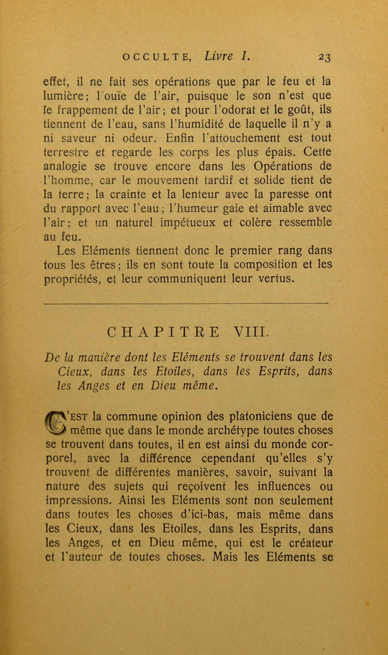 effet, il ne fait ses opérations que par le feu et la lumière; l'ouïe de l’air, puisque le son n’est que le frappement de l’air; et pour l’odorat et le goût, ils tiennent de l’eau, sans l’humidité de laquelle il n’y a ni saveur ni odeur. Enfin l'attouchement est tout terrestre et regarde les corps les plus épais. Cette analogie se trouve encore dans les Opérations de l’homme, car le mouvement tardif et solide tient de la terre; la crainte et la lenteur avec la paresse ont du rapport avec l’eau; l’humeur gaie et aimable avec l’air; et un naturel impétueux et colère ressemble au feu. Les Eléments tiennent donc le premier rang dans tous les êtres; ils en sont toute la composition et les propriétés, et leur communiquent leur vertus. CHAPITRE VIII. De la manière dont les Eléments se trouvent dans les deux, dans les Etoiles, dans les Esprits, dans les Anges et en Dieu même. ®’est la commune opinion des platoniciens que de même que dans le monde archétype toutes choses se trouvent dans toutes, il en est ainsi du monde cor- porel, avec la différence cependant qu’elles s’y trouvent de différentes manières, savoir, suivant la nature des sujets qui reçoivent les influences ou impressions. Ainsi les Eléments sont non seulement dans toutes les choses d’ici-bas, mais même dans les Cieux, dans les Etoiles, dans les Esprits, dans les Anges, et en Dieu même, qui est le créateur et l’auteur de toutes choses. Mais les Eléments se