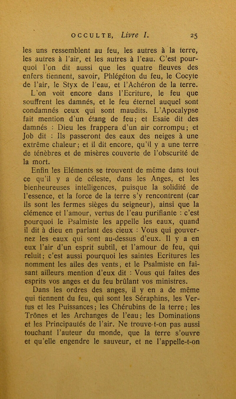 les uns ressemblent au feu, les autres à la terre, les autres à l’air, et les autres à l’eau. C’est pour- quoi l’on dit aussi que les quatre fleuves des enfers tiennent, savoir, Phlégéton du feu, le Cocyte de l’air, le Styx de l’eau, et l’Achéron de la terre. L’on voit encore dans l’Ecriture, le feu que souffrent les damnés, et le feu éternel auquel sont condamnés ceux qui sont maudits. L’Apocalypse fait mention d’un étang de feu; et Esaïe dit des damnés : Dieu les frappera d’un air corrompu; et Job dit : Ils passeront des eaux des neiges à une extrême chaleur; et il dit encore, qu’il y a une terre de ténèbres et de misères couverte de l’obscurité de la mort. Enfin les Eléments se trouvent de même dans tout ce qu’il y a de céleste, dans les Anges, et les bienheureuses intelligences, puisque la solidité de l’essence, ei la force de la terre s’y rencontrent (car ils sont les fermes sièges du seigneur), ainsi que la clémence et l’amour, vertus de l’eau purifiante : c’est pourquoi le Psalmiste les appelle les eaux, quand il dit à dieu en parlant des deux : Vous qui gouver- nez les eaux qui sont au-dessus d’eux. Il y a en eux l’air d’un esprit subtil, et l’amour de feu, qui reluit; c’est aussi pourquoi les saintes Ecritures les nomment les ailes des vents, et le Psalmiste en fai- sant ailleurs mention d’eux dit : Vous qui faites des esprits vos anges et du feu brûlant vos ministres. Dans les ordres des anges, il y en a de même qui tiennent du feu, qui sont les Séraphins, les Ver- tus et les Puissances; les Chérubins de la terre; les Trônes et les Archanges de l’eau; les Dominations et les Principautés de l’air. Ne trouve-t-on pas aussi touchant l’auteur du monde, que la terre s’ouvre et qu’elle engendre le sauveur, et ne l’appelle-t-on