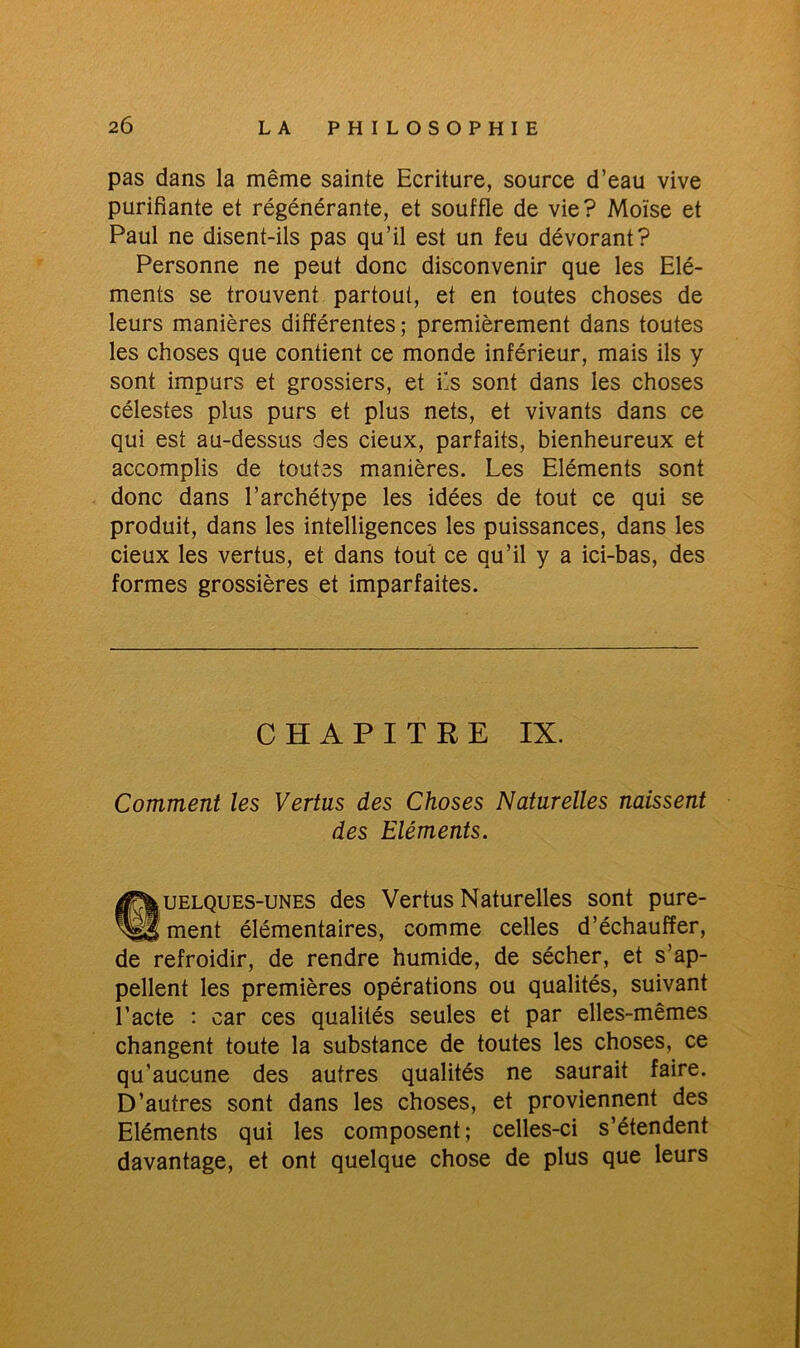 pas dans la même sainte Ecriture, source d’eau vive purifiante et régénérante, et souffle de vie? Moïse et Paul ne disent-ils pas qu’il est un feu dévorant? Personne ne peut donc disconvenir que les Elé- ments se trouvent partout, et en toutes choses de leurs manières différentes ; premièrement dans toutes les choses que contient ce monde inférieur, mais ils y sont impurs et grossiers, et fis sont dans les choses célestes plus purs et plus nets, et vivants dans ce qui est au-dessus des cieux, parfaits, bienheureux et accomplis de toutes manières. Les Eléments sont donc dans l’archétype les idées de tout ce qui se produit, dans les intelligences les puissances, dans les cieux les vertus, et dans tout ce qu’il y a ici-bas, des formes grossières et imparfaites. CHAPITRE IX. Comment les Vertus des Choses Naturelles naissent des Eléments. ^Quelques-unes des Vertus Naturelles sont pure- ment élémentaires, comme celles d’échauffer, de refroidir, de rendre humide, de sécher, et s’ap- pellent les premières opérations ou qualités, suivant l’acte : car ces qualités seules et par elles-mêmes changent toute la substance de toutes les choses, ce qu’aucune des autres qualités ne saurait faire. D’autres sont dans les choses, et proviennent des Eléments qui les composent; celles-ci s’étendent davantage, et ont quelque chose de plus que leurs