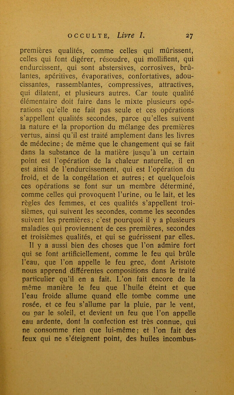 premières qualités, comme celles qui mûrissent, celles qui font digérer, résoudre, qui modifient, qui endurcissent, qui sont abstersives, corrosives, brû- lantes, apéritives, évaporatives, confortatives, adou- cissantes, rassemblantes, compressives, attractives, qui dilatent, et plusieurs autres. Car toute qualité élémentaire doit faire dans le mixte plusieurs opé- rations qu’elle ne fait pas seule et ces opérations s’appellent qualités secondes, parce qu’elles suivent la nature e* la proportion du mélange des premières vertus, ainsi qu’il est traité amplement dans les livres de médecine ; de même que le changement qui se fait dans la substance de la matière jusqu’à un certain point est l’opération de la chaleur naturelle, il en est ainsi de l’endurcissement, qui est l’opération du froid, et de la congélation et autres; et quelquefois ces opérations se font sur un membre déterminé, comme celles qui provoquent l’urine, ou le lait, et les règles des femmes, et ces qualités s’appellent troi- sièmes, qui suivent les secondes, comme les secondes suivent les premières; c’est pourquoi il y a plusieurs maladies qui proviennent de ces premières, secondes et troisièmes qualités, et qui se guérissent par elles. Il y a aussi bien des choses que l’on admire fort qui se font artificiellement, comme le feu qui brûle l’eau, que l’on appelle le feu grec, dont Aristote nous apprend différentes compositions dans le traité particulier qu’il en a fait. L’on fait encore de la même manière le feu que l'huile éteint et que l’eau froide allume quand elle tombe comme une rosée, et ce feu s’allume par la pluie, par le vent, ou par le soleil, et devient un feu que l’on appelle eau ardente, dont la confection est très connue, qui ne consomme rien que lui-même; et l’on fait des feux qui ne s’éteignent point, des huiles incombus-