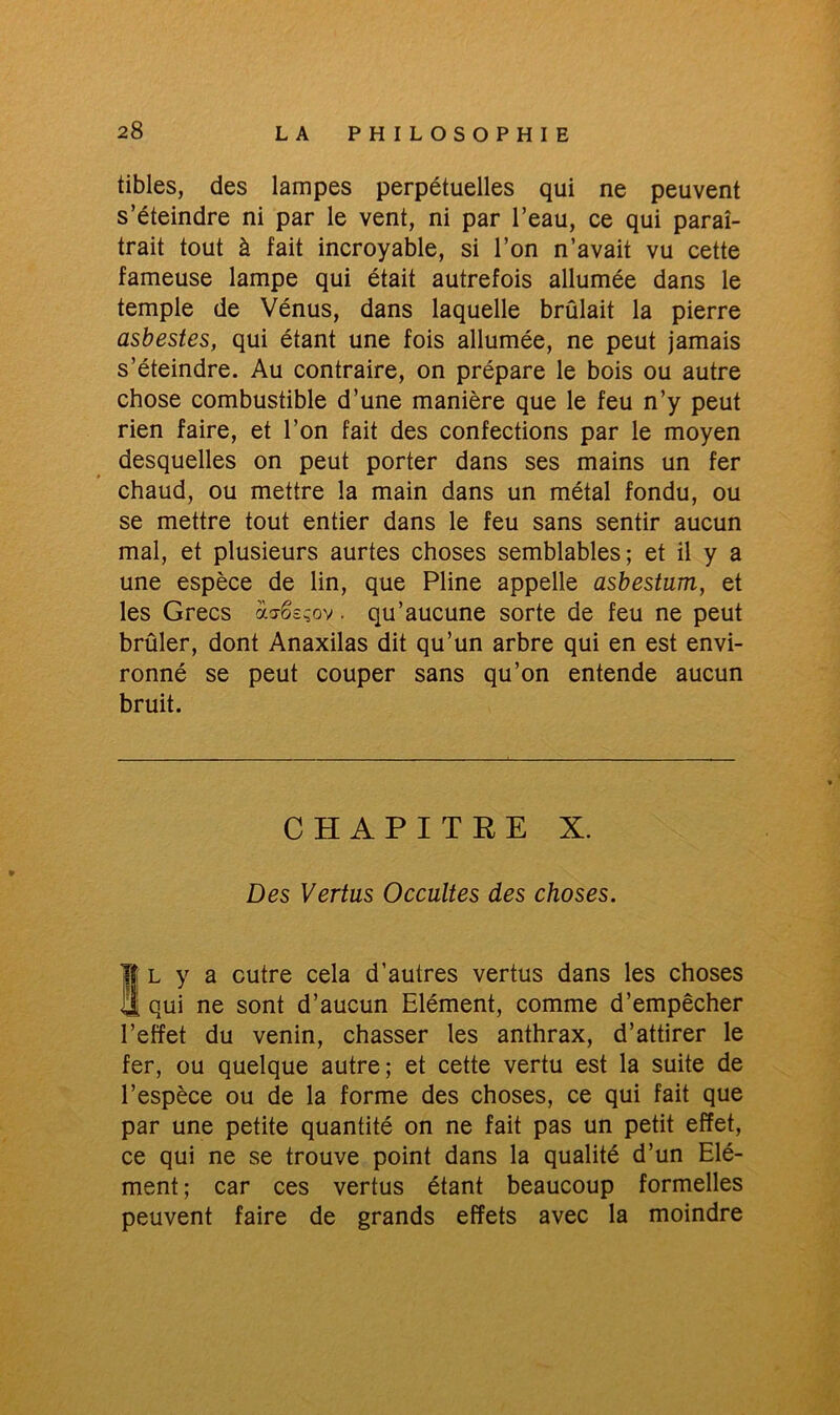 tibles, des lampes perpétuelles qui ne peuvent s’éteindre ni par le vent, ni par l’eau, ce qui paraî- trait tout à fait incroyable, si l’on n’avait vu cette fameuse lampe qui était autrefois allumée dans le temple de Vénus, dans laquelle brûlait la pierre asbestes, qui étant une fois allumée, ne peut jamais s’éteindre. Au contraire, on prépare le bois ou autre chose combustible d’une manière que le feu n’y peut rien faire, et l’on fait des confections par le moyen desquelles on peut porter dans ses mains un fer chaud, ou mettre la main dans un métal fondu, ou se mettre tout entier dans le feu sans sentir aucun mal, et plusieurs aurtes choses semblables; et il y a une espèce de lin, que Pline appelle asbestum, et les Grecs acrês^ov. qu’aucune sorte de feu ne peut brûler, dont Anaxilas dit qu’un arbre qui en est envi- ronné se peut couper sans qu’on entende aucun bruit. CHAPITRE X. Des Vertus Occultes des choses. Îl y a outre cela d’autres vertus dans les choses qui ne sont d’aucun Elément, comme d’empêcher l’effet du venin, chasser les anthrax, d’attirer le fer, ou quelque autre; et cette vertu est la suite de l’espèce ou de la forme des choses, ce qui fait que par une petite quantité on ne fait pas un petit effet, ce qui ne se trouve point dans la qualité d’un Elé- ment ; car ces vertus étant beaucoup formelles peuvent faire de grands effets avec la moindre