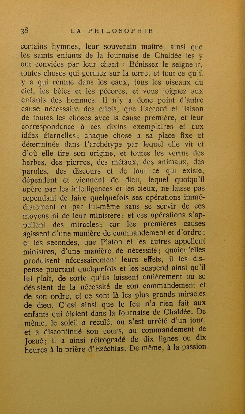 certains hymnes, leur souverain maître, ainsi que les saints enfants de la fournaise de Chaldée les y ont conviées par leur chant : Bénissez le seigneur, toutes choses qui germez sur la terre, et tout ce qu’il y a qui remue dans les eaux, tous les oiseaux du ciel, les bêtes et les pécores, et vous joignez aux enfants des hommes. Il n’y a donc point d’autre cause nécessaire des effets, que l’accord et liaison de toutes les choses avec la cause première, et leur correspondance à ces divins exemplaires et aux idées éternelles; chaque chose a sa place fixe et déterminée dans l’archétype par lequel elle vit et d’où elle tire son origine, et toutes les vertus des herbes, des pierres, des métaux, des animaux, des paroles, des discours et de tout ce qui existe, dépendent et viennent de dieu, lequel quoiqu’il opère par les intelligences et les cieux, ne laisse pas cependant de faire quelquefois ses opérations immé- diatement et par lui-même sans se servir de ces moyens ni de leur ministère; et ces opérations s’ap- pellent des miracles ; car les premières causes agissent d’une manière de commandement et d’ordre; et les secondes, que Platon et les autres appellent ministres, d’une manière de nécessité; quoiqu’elles produisent nécessairement leurs effets, il les dis- pense pourtant quelquefois et les suspend ainsi au il lui plaît, de sorte qu’ils laissent entièrement ou se désistent de la nécessité de son commandement et de son ordre, et ce sont là les plus grands miracles de dieu. C’est ainsi que le feu n’a rien fait aux enfants qui étaient dans la fournaise de Chaldée. De même, le soleil a reculé, ou s’est arrêté d’un jour, et a discontinué son cours, au commandement de Josué; il a ainsi rétrogradé de dix lignes ou dix heures à la prière d’Ezéchias. De même, à la passion