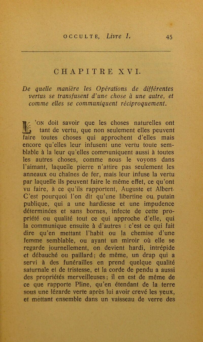 CHAPITRE XVI. De quelle manière les Opérations de différentes vertus se transfusent d’une chose à une autre, et comme elles se communiquent réciproquement. ’on doit savoir que les choses naturelles ont ljj& tant de vertu, que non seulement elles peuvent faire toutes choses qui approchent d’elles mais encore qu’elles leur infusent une vertu toute sem- blable à la leur qu’elles communiquent aussi à toutes les autres choses, comme nous le voyons dans l'aimant, laquelle pierre n’attire pas seulement les anneaux ou chaînes de fer, mais leur infuse la vertu par laquelle ils peuvent faire le même effet, ce qu’ont vu faire, à ce qu’ils rapportent, Auguste et Albert- C'est pourquoi l’on dit qu’une libertine ou putain publique, qui a une hardiesse et une impudence déterminées et sans bornes, infecte de cette pro- priété ou qualité tout ce qui approche d’elle, qui la communique ensuite à d’autres : c’est ce qui fait dire qu’en mettant l’habit ou la chemise d’une femme semblable, ou ayant un miroir où elle se regarde journellement, on devient hardi, intrépide et débauché ou paillard; de même, un drap qui a servi à des funérailles en prend quelque qualité saturnale et de tristesse, et la corde de pendu a aussi des propriétés merveilleuses; il en est de même de ce que rapporte Pline, qu’en étendant de la terre sous une lézarde verte après lui avoir crevé les yeux, et mettant ensemble dans un vaisseau de verre des