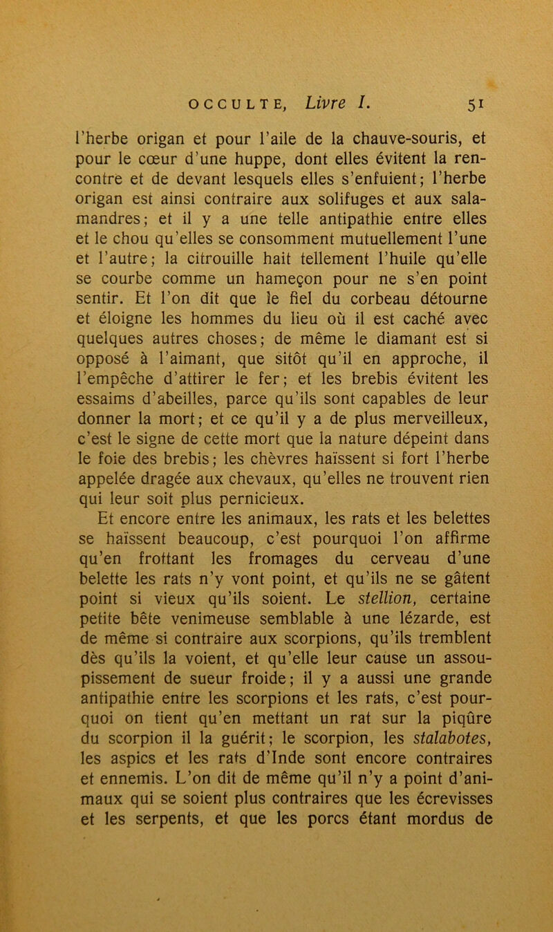 l’herbe origan et pour l’aile de la chauve-souris, et pour le cœur d’une huppe, dont elles évitent la ren- contre et de devant lesquels elles s’enfuient; l’herbe origan est ainsi contraire aux solifuges et aux sala- mandres; et il y a une telle antipathie entre elles et le chou qu’elles se consomment mutuellement l’une et l’autre; la citrouille hait tellement l’huile qu’elle se courbe comme un hameçon pour ne s’en point sentir. Et l’on dit que le fiel du corbeau détourne et éloigne les hommes du lieu où il est caché avec quelques autres choses; de même le diamant est si opposé à l’aimant, que sitôt qu’il en approche, il l’empêche d’attirer le fer; et les brebis évitent les essaims d’abeilles, parce qu’ils sont capables de leur donner la mort; et ce qu’il y a de plus merveilleux, c’est le signe de cette mort que la nature dépeint dans le foie des brebis; les chèvres haïssent si fort l’herbe appelée dragée aux chevaux, qu’elles ne trouvent rien qui leur soit plus pernicieux. Et encore entre les animaux, les rats et les belettes se haïssent beaucoup, c’est pourquoi l’on affirme qu’en frottant les fromages du cerveau d’une belette les rats n’y vont point, et qu’ils ne se gâtent point si vieux qu’ils soient. Le stellion, certaine petite bête venimeuse semblable à une lézarde, est de même si contraire aux scorpions, qu’ils tremblent dès qu’ils la voient, et qu’elle leur cause un assou- pissement de sueur froide; il y a aussi une grande antipathie entre les scorpions et les rats, c’est pour- quoi on tient qu’en mettant un rat sur la piqûre du scorpion il la guérit; le scorpion, les stalabotes, les aspics et les rats d’Inde sont encore contraires et ennemis. L’on dit de même qu’il n’y a point d’ani- maux qui se soient plus contraires que les écrevisses et les serpents, et que les porcs étant mordus de