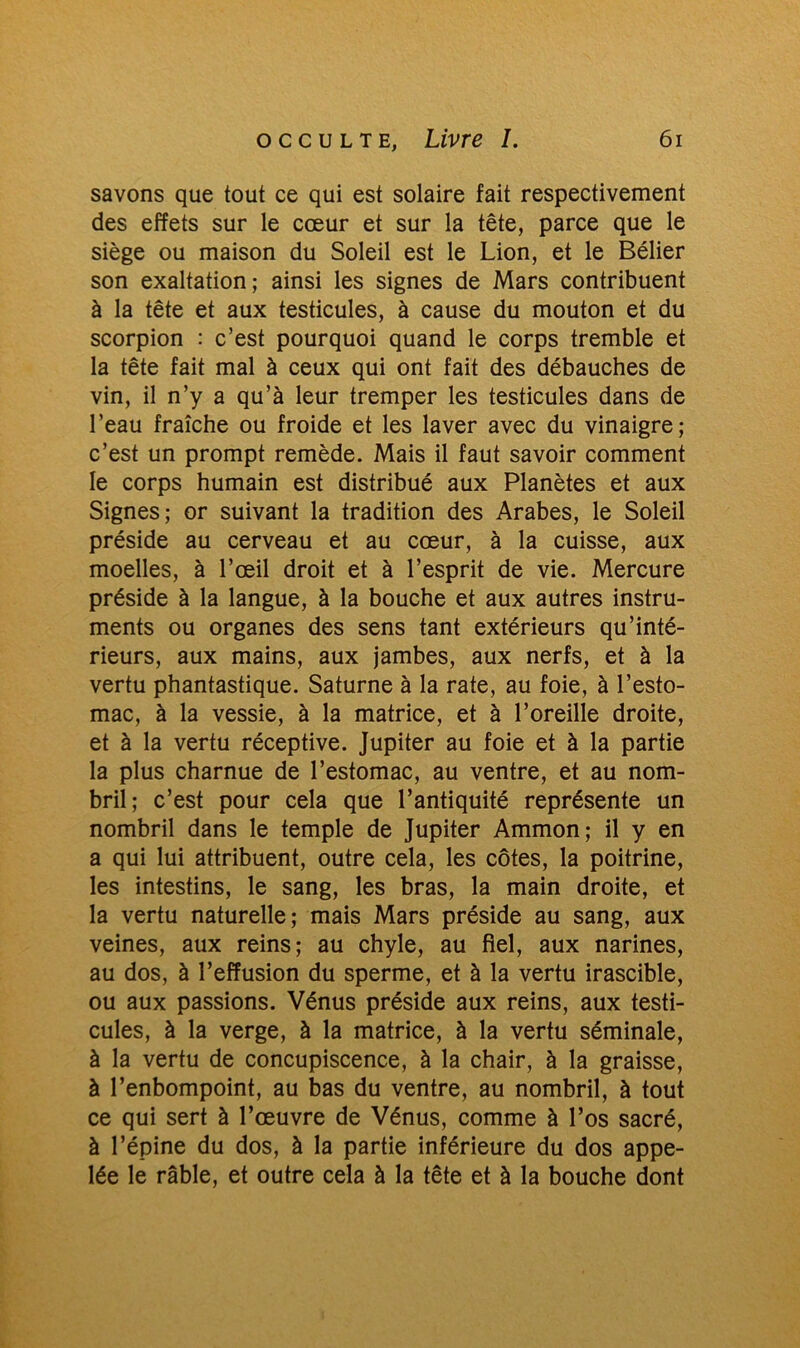 savons que tout ce qui est solaire fait respectivement des effets sur le cœur et sur la tête, parce que le siège ou maison du Soleil est le Lion, et le Bélier son exaltation; ainsi les signes de Mars contribuent à la tête et aux testicules, à cause du mouton et du scorpion : c’est pourquoi quand le corps tremble et la tête fait mal à ceux qui ont fait des débauches de vin, il n’y a qu’à leur tremper les testicules dans de l’eau fraîche ou froide et les laver avec du vinaigre; c’est un prompt remède. Mais il faut savoir comment le corps humain est distribué aux Planètes et aux Signes; or suivant la tradition des Arabes, le Soleil préside au cerveau et au cœur, à la cuisse, aux moelles, à l’œil droit et à l’esprit de vie. Mercure préside à la langue, à la bouche et aux autres instru- ments ou organes des sens tant extérieurs qu’inté- rieurs, aux mains, aux jambes, aux nerfs, et à la vertu phantastique. Saturne à la rate, au foie, à l’esto- mac, à la vessie, à la matrice, et à l’oreille droite, et à la vertu réceptive. Jupiter au foie et à la partie la plus charnue de l’estomac, au ventre, et au nom- bril; c’est pour cela que l’antiquité représente un nombril dans le temple de Jupiter Ammon; il y en a qui lui attribuent, outre cela, les côtes, la poitrine, les intestins, le sang, les bras, la main droite, et la vertu naturelle; mais Mars préside au sang, aux veines, aux reins; au chyle, au fiel, aux narines, au dos, à l’effusion du sperme, et à la vertu irascible, ou aux passions. Vénus préside aux reins, aux testi- cules, à la verge, à la matrice, à la vertu séminale, à la vertu de concupiscence, à la chair, à la graisse, à l’enbompoint, au bas du ventre, au nombril, à tout ce qui sert à l’œuvre de Vénus, comme à l’os sacré, à l’épine du dos, à la partie inférieure du dos appe- lée le râble, et outre cela à la tête et à la bouche dont