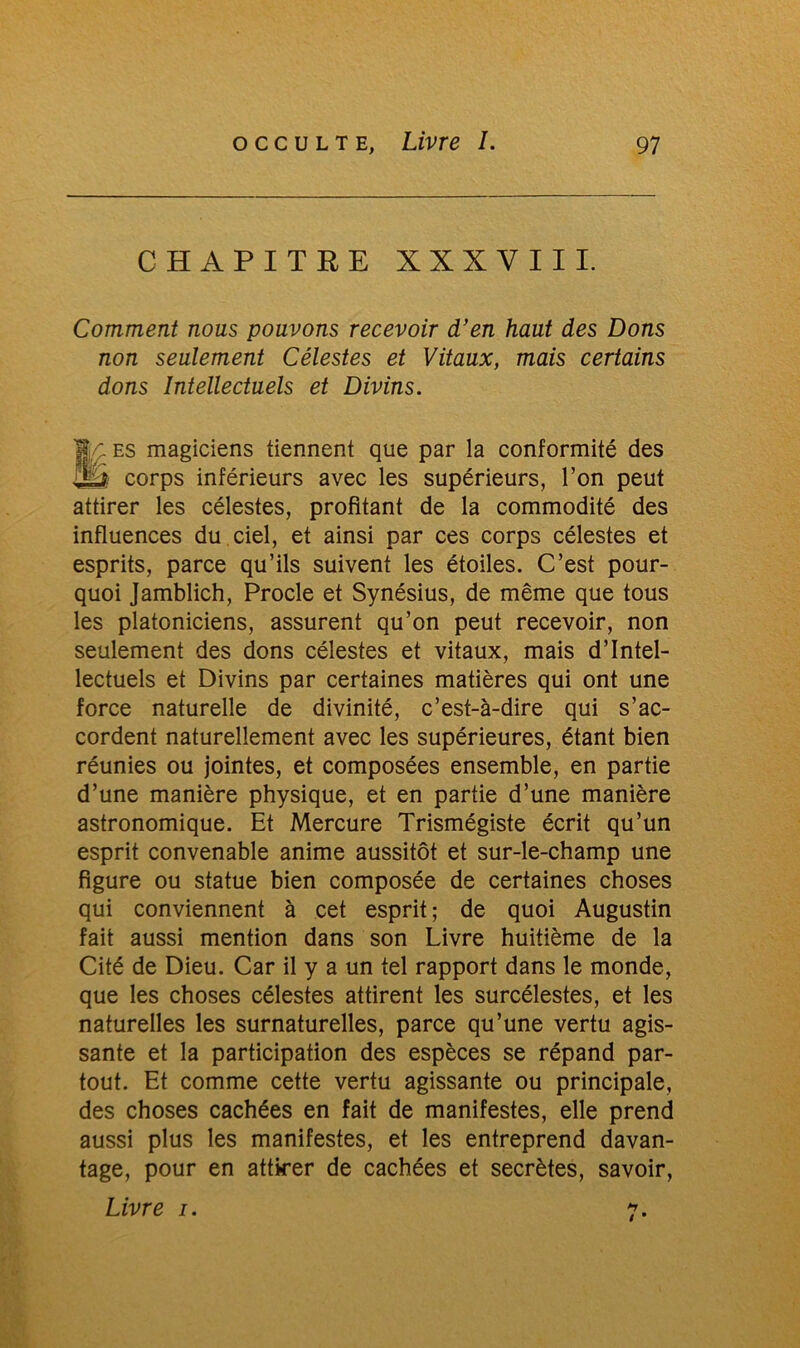 CHAPITRE XXXVIII. Comment nous pouvons recevoir d’en haut des Dons non seulement Célestes et Vitaux, mais certains dons Intellectuels et Divins. IJ/: es magiciens tiennent que par la conformité des J2ÉÏ corps inférieurs avec les supérieurs, l’on peut attirer les célestes, profitant de la commodité des influences du ciel, et ainsi par ces corps célestes et esprits, parce qu’ils suivent les étoiles. C’est pour- quoi Jamblich, Procle et Synésius, de même que tous les platoniciens, assurent qu’on peut recevoir, non seulement des dons célestes et vitaux, mais d’intel- lectuels et Divins par certaines matières qui ont une force naturelle de divinité, c’est-à-dire qui s’ac- cordent naturellement avec les supérieures, étant bien réunies ou jointes, et composées ensemble, en partie d’une manière physique, et en partie d’une manière astronomique. Et Mercure Trismégiste écrit qu’un esprit convenable anime aussitôt et sur-le-champ une figure ou statue bien composée de certaines choses qui conviennent à cet esprit ; de quoi Augustin fait aussi mention dans son Livre huitième de la Cité de Dieu. Car il y a un tel rapport dans le monde, que les choses célestes attirent les surcélestes, et les naturelles les surnaturelles, parce qu’une vertu agis- sante et la participation des espèces se répand par- tout. Et comme cette vertu agissante ou principale, des choses cachées en fait de manifestes, elle prend aussi plus les manifestes, et les entreprend davan- tage, pour en attirer de cachées et secrètes, savoir, Livre i. 7.