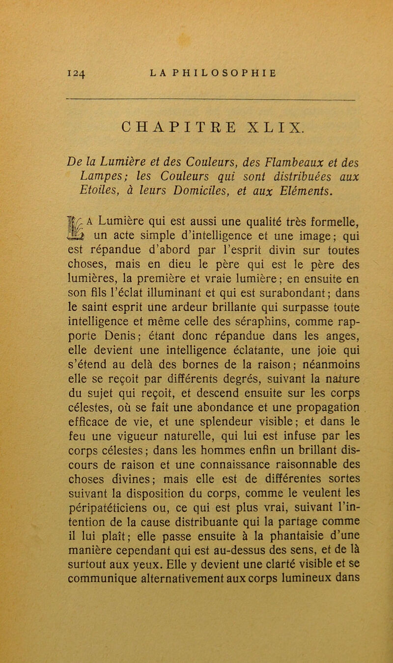 CHAPITRE X L I X. De la Lumière et des Couleurs, des Flambeaux et des Lampes; les Couleurs qui sont distribuées aux Etoiles, à leurs Domiciles, et aux Eléments. 1/; A Lumière qui est aussi une qualité très formelle, IB un acte simple d’intelligence et une image; qui est répandue d’abord par l’esprit divin sur toutes choses, mais en dieu le père qui est le père des lumières, la première et vraie lumière ; en ensuite en son fils l’éclat illuminant et qui est surabondant; dans le saint esprit une ardeur brillante qui surpasse toute intelligence et même celle des séraphins, comme rap- porte Denis; étant donc répandue dans les anges, elle devient une intelligence éclatante, une joie qui s’étend au delà des bornes de la raison; néanmoins elle se reçoit par différents degrés, suivant la naiure du sujet qui reçoit, et descend ensuite sur les corps célestes, où se fait une abondance et une propagation efficace de vie, et une splendeur visible; et dans le feu une vigueur naturelle, qui lui est infuse par les corps célestes ; dans les hommes enfin un brillant dis- cours de raison et une connaissance raisonnable des choses divines; mais elle est de différentes sortes suivant la disposition du corps, comme le veulent les péripatéticiens ou, ce qui est plus vrai, suivant l’in- tention de la cause distribuante qui la partage comme il lui plaît; elle passe ensuite à la phantaisie d’une manière cependant qui est au-dessus des sens, et de là surtout aux yeux. Elle y devient une clarté visible et se communique alternativement aux corps lumineux dans