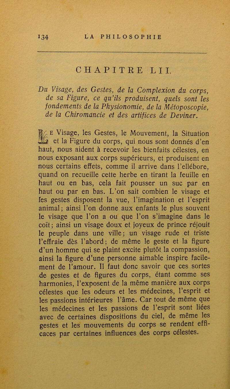 CHAPITRE LU. Du Visage, des Gestes, de la Complexion du corps, de sa Figure, ce qu’ils produisent, quels sont les fondements de la Physionomie, de la Métoposcopie, de la Chiromancie et des artifices de Deviner. Me Visage, les Gestes, le Mouvement, la Situation et la Figure du corps, qui nous sont donnés d’en haut, nous aident à recevoir les bienfaits célestes, en nous exposant aux corps supérieurs, et produisent en nous certains effets, comme il arrive dans l’ellébore, quand on recueille cette herbe en tirant la feuille en haut ou en bas, cela fait pousser un suc par en haut ou par en bas. L’on sait combien le visage et les gestes disposent la vue, l’imagination et l’esprit animal; ainsi l’on donne aux enfants le plus souvent le visage que l’on a ou que l’on s’imagine dans le coït; ainsi un visage doux et joyeux de prince réjouit le peuple dans une ville; un visage rude et triste l’effraie dès l’abord; de même le geste et la figure d’un homme qui se plaint excite plutôt la compassion, ainsi la figure d’une personne aimable inspire facile- ment de l’amour. Il faut donc savoir que ces sortes de gestes et de figures du corps, étant comme ses harmonies, l’exposent de la même manière aux corps célestes que les odeurs et les médecines, l’esprit et les passions intérieures l’âme. Car tout de même que les médecines et les passions de l’esprit sont liées avec de certaines dispositions du ciel, de même les gestes et les mouvements du corps se rendent effi- caces par certaines influences des corps célestes.