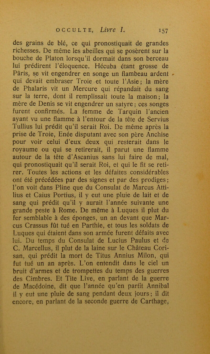 des grains de blé, ce qui pronostiquait de grandes richesses. De même les abeilles qui se posèrent sur la bouche de Platon lorsqu’il dormait dans son berceau lui prédirent l’éloquence. Hécuba étant grosse de Paris, se vit engendrer en songe un flambeau ardent - qui devait embraser Troie et toute l’Asie; la mère de Phalaris vit un Mercure qui répandait du sang sur la terre, dont il remplissait toute la maison; la mère de Denis se vit engendrer un satyre ; ces songes furent confirmés. La femme de Tarquin l’ancien ayant vu une flamme à l’entour de la tête de Servius Tullius lui prédit qu’il serait Roi. De même après la prise de Troie, Enée disputant avec son père Anchise pour voir celui d’eux deux qui resterait dans le royaume ou qui se retirerait, il parut une flamme autour de la tête d’Ascanius sans lui faire de mal, qui pronostiquait qu’il serait Roi, et qui le fit se reti- rer. Toutes les actions et les défaites considérables ont été précédées par des signes et par des prodiges ; l’on voit dans Pline que du Consulat de Marcus Atti- lius et Caius Portius, il y eut une pluie de lait et de sang qui prédit qu’il y aurait l’année suivante une grande peste à Rome. De même à Luques il plut du fer semblable à des éponges, un an devant que Mar- cus Crassus fût tué en Parthie, et tous les soldats de Luques qui étaient dans son armée furent défaits avec lui. Du temps du Consulat de Lucius Paulus et de C. Marcellus, il plut de la laine sur le Château Cori- san, qui prédit la mort de Titus Annius Milon, qui fut tué un an après. L’on entendit dans le ciel un bruit d’armes et de trompettes du temps des guerres des Cimbres. Et Tite Live, en parlant de la guerre de Macédoine, dit que l’année qu’en parfit Annibal il y eut une pluie de sang pendant deux jours; il dit encore, en parlant de la seconde guerre de Carthage,