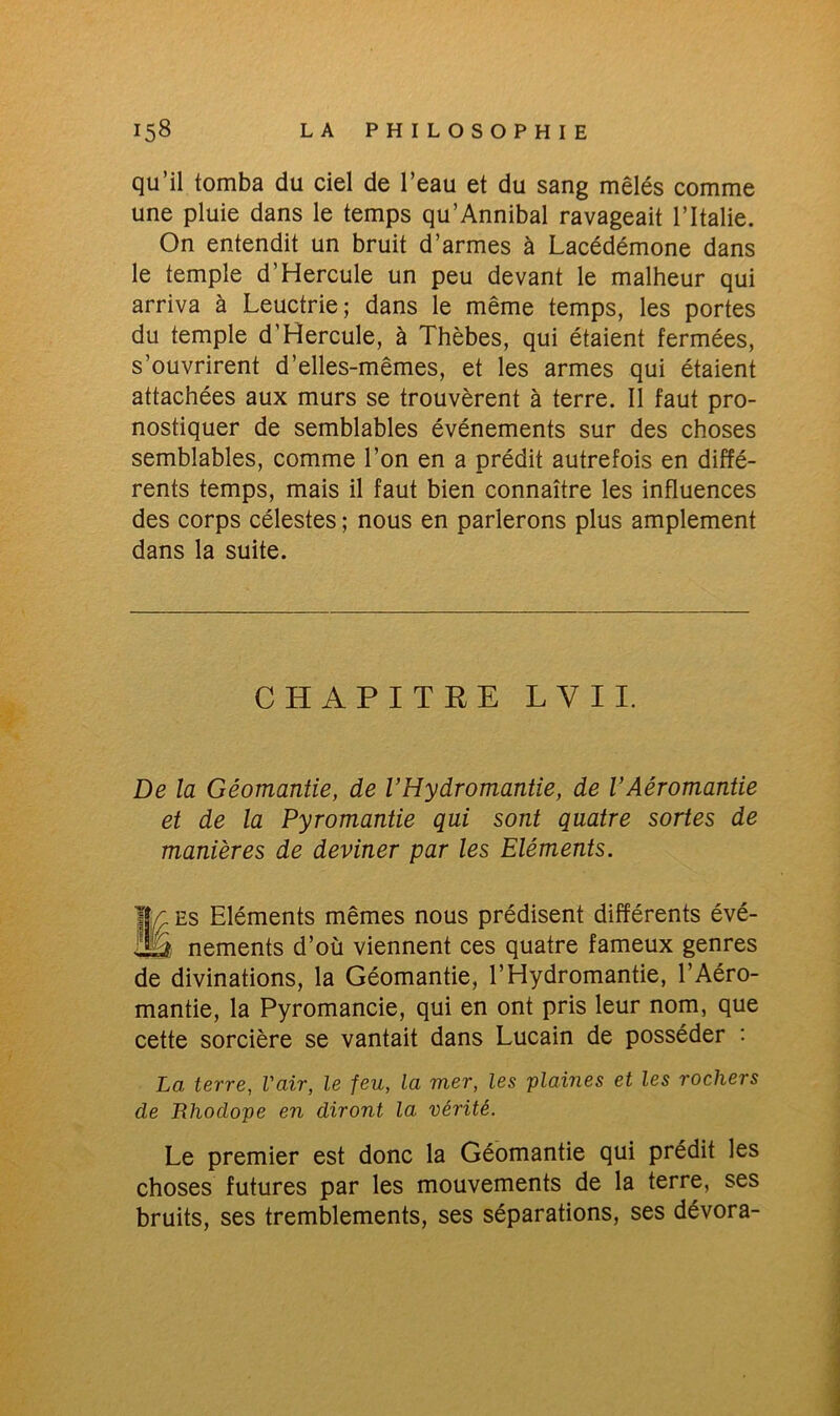 qu’il tomba du ciel de l’eau et du sang mêlés comme une pluie dans le temps qu’Annibal ravageait l’Italie. On entendit un bruit d’armes à Lacédémone dans le temple d’Hercule un peu devant le malheur qui arriva à Leuctrie; dans le même temps, les portes du temple d'Hercule, à Thèbes, qui étaient fermées, s’ouvrirent d’elles-mêmes, et les armes qui étaient attachées aux murs se trouvèrent à terre. Il faut pro- nostiquer de semblables événements sur des choses semblables, comme l’on en a prédit autrefois en diffé- rents temps, mais il faut bien connaître les influences des corps célestes ; nous en parlerons plus amplement dans la suite. CHAPITRE L Y I I. De la Géomantie, de l’Hydromantie, de VAéromantie et de la Pyromantie qui sont quatre sortes de manières de deviner par les Eléments. IJr es Eléments mêmes nous prédisent différents évé- ilâ nements d’où viennent ces quatre fameux genres de divinations, la Géomantie, l’Hydromantie, l’Aéro- mantie, la Pyromancie, qui en ont pris leur nom, que cette sorcière se vantait dans Lucain de posséder : La, terre, l'air, le feu, la mer, les plaines et les rochers de Bliodope en diront la vérité. Le premier est donc la Géomantie qui prédit les choses futures par les mouvements de la terre, ses bruits, ses tremblements, ses séparations, ses dévora-