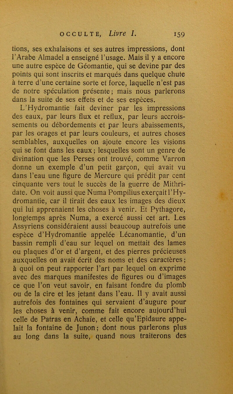 tions, ses exhalaisons et ses autres impressions, dont l’Arabe Almadel a enseigné l’usage. Mais il y a encore une autre espèce de Géomantie, qui se devine par des points qui sont inscrits et marqués dans quelque chute à terre d’une certaine sorte et force, laquelle n’est pas de notre spéculation présente; mais nous parlerons dans la suite de ses effets et de ses espèces. L’Hydromantie fait deviner par les impressions des eaux, par leurs flux et reflux, par leurs accrois- sements ou débordements et par leurs abaissements, par les orages et par leurs couleurs, et autres choses semblables, auxquelles on ajoute encore les visions qui se font dans les eaux ; lesquelles sont un genre de divination que les Perses ont trouvé, comme Varron donne un exemple d’un petit garçon, qui avait vu dans l’eau une figure de Mercure qui prédit par cent cinquante vers tout le succès de la guerre de Mithri- date. On voit aussi que Numa Pompilius exerçait l’Hy- dromantie, car il tirait des eaux les images des dieux qui lui apprenaient les choses à venir. Et Pythagore, longtemps après Numa, a exercé aussi cet art. Les Assyriens considéraient aussi beaucoup autrefois une espèce d’Hydromantie appelée Lécanomantie, d’un bassin rempli d’eau sur lequel on mettait des lames ou plaques d’or et d’argent, et des pierres précieuses auxquelles on avait écrit des noms et des caractères; à quoi on peut rapporter l’art par lequel on exprime avec des marques manifestes de figures ou d’images ce que l’on veut savoir, en faisant fondre du plomb ou de la cire et les jetant dans l’eau. Il y avait aussi autrefois des fontaines qui servaient d’augure pour les choses à venir, comme fait encore aujourd’hui celle de Patras en Achaïe, et celle qu’Epidaure appe- lait la fontaine de Junon; dont nous parlerons plus au long dans la suite, quand nous traiterons des