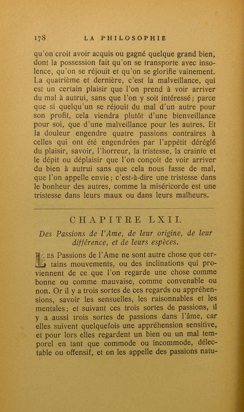 qu’on croit avoir acquis ou gagné quelque grand bien, dont la possession fait qu’on se transporte avec inso- lence, qu’on se réjouit et qu’on se glorifie vainement. La quatrième et dernière, c’est la malveillance, qui est un certain plaisir que l’on prend à voir arriver du mal à autrui, sans que l’on y soit intéressé; parce que si quelqu’un se réjouit du mal d’un autre pour son profit, cela viendra plutôt d’une bienveillance pour soi, que d’une malveillance pour les autres. Et la douleur engendre quatre passions contraires à celles qui ont été engendrées par l’appétit déréglé du plaisir, savoir, l’horreur, la tristesse, la crainte et le dépit ou déplaisir que l’on conçoit de voir arriver du bien à autrui sans que cela nous fasse de mal, que l’on appelle envie; c’est-à-dire une tristesse dans le bonheur des autres, comme la miséricorde est une tristesse dans leurs maux ou dans leurs malheurs. CHAPITRE LUI. Des Passions de l’Ame, de leur origine, de leur différence, et de leurs espèces. B\r es Passions de l’Ame ne sont autre chose que cer- Ay, tains mouvements, ou des inclinations qui pro- viennent de ce que l’on regarde une chose comme bonne ou comme mauvaise, comme convenable ou non. Or il y a trois sortes de ces regards ou appréhen- sions, savoir les sensuelles, les raisonnables et les mentales ; et suivant ces trois sortes de passions, il y a aussi trois sortes de passions dans l’âme, car elles suivent quelquefois une appréhension sensitive, et pour lors elles regardent un bien ou un mal tem- porel en tant que commode ou incommode, délec- table ou offensif, et on les appelle des passions natu-