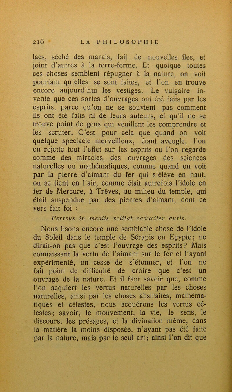 lacs, séché des marais, fait de nouvelles îles, et joint d’autres à la terre-ferme. Et quoique toutes ces choses semblent répugner à la nature, on voit pourtant qu’elles se sont faites, et l’on en trouve encore aujourd’hui les vestiges. Le vulgaire in- vente que ces sortes d’ouvrages ont été faits par les esprits, parce qu’on ne se souvient pas comment ils ont été faits ni de leurs auteurs, et qu’il ne se trouve point de gens qui veuillent les comprendre et les scruter. C’est pour cela que quand on voit quelque spectacle merveilleux, étant aveugle, l’on en rejette tout l’effet sur les esprits ou l’on regarde comme des miracles, des ouvrages des sciences naturelles ou mathématiques, comme quand on voit par la pierre d’aimant du fer qui s’élève en haut, ou se tient en l’air, comme était autrefois l’idole en fer de Mercure, à Trêves, au milieu du temple, qui était suspendue par des pierres d’aimant, dont ce vers fait foi : Ferreus in mediis volitat caduciter auris. Nous lisons encore une semblable chose de l’idole du Soleil dans le temple de Sérapis en Egypte; ne dirait-on pas que c’est l’ouvrage des esprits? Mais connaissant la vertu de l’aimant sur le fer et l’ayant expérimenté, on cesse de s’étonner, et l’on ne fait point de difficulté de croire que c’est un ouvrage de la nature. Et il faut savoir que, comme l’on acquiert les vertus naturelles par les choses naturelles, ainsi par les choses abstraites, mathéma- tiques et célestes, nous acquérons les vertus cé- lestes; savoir, le mouvement, la vie, le sens, le discours, les présages, et la divination même, dans la matière la moins disposée, n’ayant pas été faite par la nature, mais par le seul art; ainsi l’on dit que