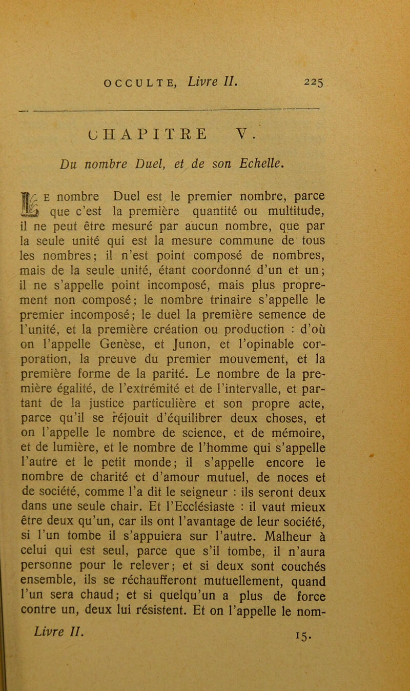 CHAPITRE Y. Du nombre Duel, et de son Echelle. Ilf e nombre Duel est le premier nombre, parce Jü que c’est la première quantité ou multitude, il ne peut être mesuré par aucun nombre, que par la seule unité qui est la mesure commune de tous les nombres; il n’est point composé de nombres, mais de la seule unité, étant coordonné d’un et un; il ne s’appelle point incomposé, mais plus propre- ment non composé; le nombre trinaire s’appelle le premier incomposé; le duel la première semence de l'unité, et la première création ou production : d’où on l’appelle Genèse, et Junon, et l’opinable cor- poration, la preuve du premier mouvement, et la première forme de la parité. Le nombre de la pre- mière égalité, de l’extrémité et de l’intervalle, et par- tant de la justice particulière et son propre acte, parce qu’il se réjouit d’équilibrer deux choses, et on l’appelle le nombre de science, et de mémoire, et de lumière, et le nombre de l’homme qui s’appelle l’autre et le petit monde; il s’appelle encore le nombre de charité et d’amour mutuel, de noces et de société, comme l'a dit le seigneur : ils seront deux dans une seule chair. Et l’Ecclésiaste : il vaut mieux être deux qu’un, car ils ont l’avantage de leur société, si l’un tombe il s’appuiera sur l’autre. Malheur à celui qui est seul, parce que s’il tombe, il n’aura personne pour le relever; et si deux sont couchés ensemble, ils se réchaufferont mutuellement, quand l’un sera chaud; et si quelqu’un a plus de force contre un, deux lui résistent. Et on l’appelle le nom- Livre U. i5-