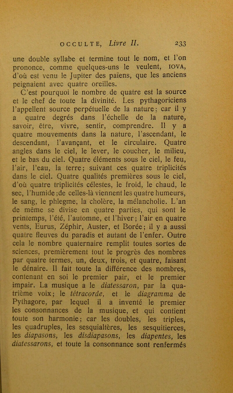 une double syllabe et termine tout le nom, et l’on prononce, comme quelques-uns le veulent, iova, d’où est venu le Jupiter des païens, que les anciens peignaient avec quatre oreilles. C’est pourquoi le nombre de quatre est la source et le chef de toute la divinité. Les pythagoriciens l’appellent source perpétuelle de la nature: car il y a quatre degrés dans l’échelle de la nature, savoir, être, vivre, sentir, comprendre. Il y a quatre mouvements dans la nature, l’ascendant, le descendant, l’avançant, et le circulaire. Quatre angles dans le ciel, le lever, le coucher, le milieu, et le bas du ciel. Quatre éléments sous le ciel, le feu, l’air, l’eau, la terre; suivant ces quatre triplicités dans le ciel. Quatre qualités premières sous le ciel, d’où quatre triplicités célestes, le froid, le chaud, le sec, l’humide ;de celles-là viennent les quatre humeurs, le sang, le phlegme, la cholère, la mélancholie. L’an de même se divise en quatre parties, qui sont le printemps, l’été, l’automne, et l’hiver; l’air en quatre vents, Eurus, Zéphir, Auster, et Borée; il y a aussi quatre fleuves du paradis et autant de l’enfer. Outre cela le nombre quaternaire remplit toutes sortes de sciences, premièrement tout le progrès des nombres par quatre termes, un, deux, trois, et quatre, faisant le dénaire. Il fait toute la différence des nombres, contenant en soi le premier pair, et le premier impair. La musique a le diatessaron, par la qua- trième voix; le tétracorde, et le âiagramma de Pythagore, par lequel il a inventé le premier les consonnances de la musique, et qui contient toute son harmonie; car les doubles, les triples, les quadruples, les sesquialtères, les sesquitierces, les diapasons, les disdiapasons, les diapentes, les diatessarons, et toute la consonnance sont renfermés