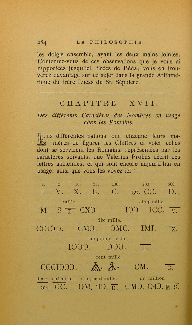 les doigts ensemble, ayant les deux mains jointes. Contentez-vous de ces observations que je vous ai rapportées jusqu’ici, tirées de Béda; vous en trou- verez davantage sur ce sujet dans la grande Arithmé- tique du frère Lucas du St. Sépulcre Des différents Caractères des Nombres en usage Mes différentes nations ont chacune leurs ma- nières de figurer les Chiffres et voici celles dont se servaient les Romains, représentées par les caractères suivants, que Valerius Probus décrit des lettres anciennes, et qui sont encore aujourd’hui en usage, ainsi que vous les voyez ici : 1. 5. 10. 50. 100. 200. 500. I. Y. X. L. G. œ. GC. D. CCCIOOO. A- A- CM. — CHAPITRE XVII. chez les Romains. mille. cinq mille. M. S — CXO. CXO. IOO. ICC. — dix mille. ccioo. CMD. OMC. IMI. X cinquante mille. IOOO. DOO. X cent mille. deux cent mille. cinq cent mille. un million