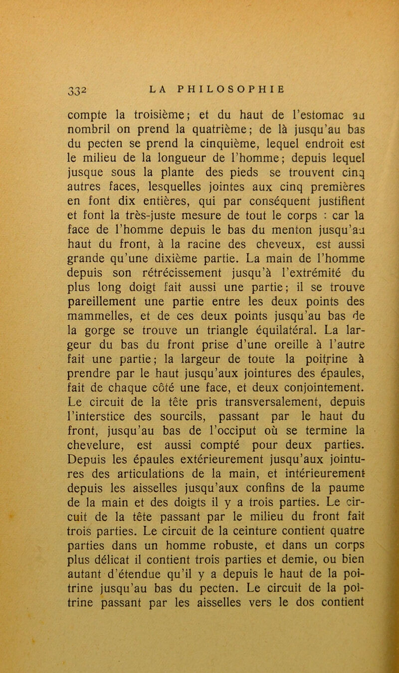 compte la troisième; et du haut de l’estomac au nombril on prend la quatrième; de là jusqu’au bas du pecten se prend la cinquième, lequel endroit est le milieu de la longueur de l’homme; depuis lequel jusque sous la plante des pieds se trouvent cinq autres faces, lesquelles jointes aux cinq premières en font dix entières, qui par conséquent justifient et font la très-juste mesure de tout le corps : car la face de l’homme depuis le bas du menton jusqu’au haut du front, à la racine des cheveux, est aussi grande qu’une dixième partie. La main de l’homme depuis son rétrécissement jusqu’à l’extrémité du plus long doigt fait aussi une partie; il se trouve pareillement une partie entre les deux points des mammelles, et de ces deux points jusqu’au bas de la gorge se trouve un triangle équilatéral. La lar- geur du bas du front prise d’une oreille à l’autre fait une partie; la largeur de toute la poitrine à prendre par le haut jusqu’aux jointures des épaules, fait de chaque côté une face, et deux conjointement. Le circuit de la tête pris transversalement, depuis l’interstice des sourcils, passant par le haut du front, jusqu’au bas de l’occiput où se termine la chevelure, est aussi compté pour deux parties. Depuis les épaules extérieurement jusqu’aux jointu- res des articulations de la main, et intérieurement depuis les aisselles jusqu’aux confins de la paume de la main et des doigts il y a trois parties. Le cir- cuit de la tête passant par le milieu du front fait trois parties. Le circuit de la ceinture contient quatre parties dans un homme robuste, et dans un corps plus délicat il contient trois parties et demie, ou bien autant d’étendue qu’il y a depuis le haut de la poi- trine jusqu’au bas du pecten. Le circuit de la poi- trine passant par les aisselles vers le dos contient