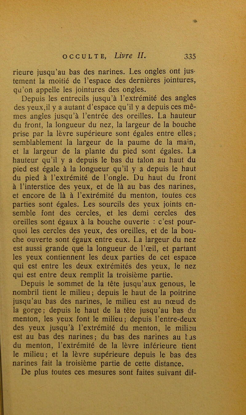 rieure jusqu’au bas des narines. Les ongles ont jus- tement la moitié de l’espace des dernières jointures, qu’on appelle les jointures des ongles. Depuis les entrecils jusqu’à l’extrémité des angles des yeux,il y a autant d’espace qu’il y a depuis ces mê- mes angles jusqu’à l’entrée des oreilles. La hauteur du front, la longueur du nez, la largeur de la bouche prise par la lèvre supérieure sont égales entre elles; semblablement la largeur de la paume de la main, et la largeur de la plante du pied sont égales. La hauteur qu’il y a depuis le bas du talon au haut du pied est égale à la longueur qu’il y a depuis le haut du pied à l’extrémité de l’ongle. Du haut du front à l’interstice des yeux, et de là au bas des narines, et encore de là à l’extrémité du menton, toutes ces parties sont égales. Les sourcils des yeux joints en- semble font des cercles, et les demi cercles des oreilles sont égaux à la bouche ouverte : c’est pour- quoi les cercles des yeux, des oreilles, et de la bou- che ouverte sont égaux entre eux. La largeur du nez est aussi grande que la longueur de l’œil, et partant les yeux contiennent les deux parties de cet espace qui est entre les deux extrémités des yeux, le nez qui est entre deux remplit la troisième partie. Depuis le sommet de la tête jusqu’aux genous, le nombril tient le milieu; depuis le haut de la poitrine jusqu’au bas des narines, le milieu est au nœud de la gorge; depuis le haut de la tête jusqu’au bas du menton, les yeux font le milieu; depuis l’entre-deux des yeux jusqu’à l’extrémité du menton, le milieu est au bas des narines; du bas des narines au tas du menton, l’extrémité de la lèvre inférieure tient le milieu; et la lèvre supérieure depuis le bas des narines fait la troisième partie de cette distance. De plus toutes ces mesures sont faites suivant dif-