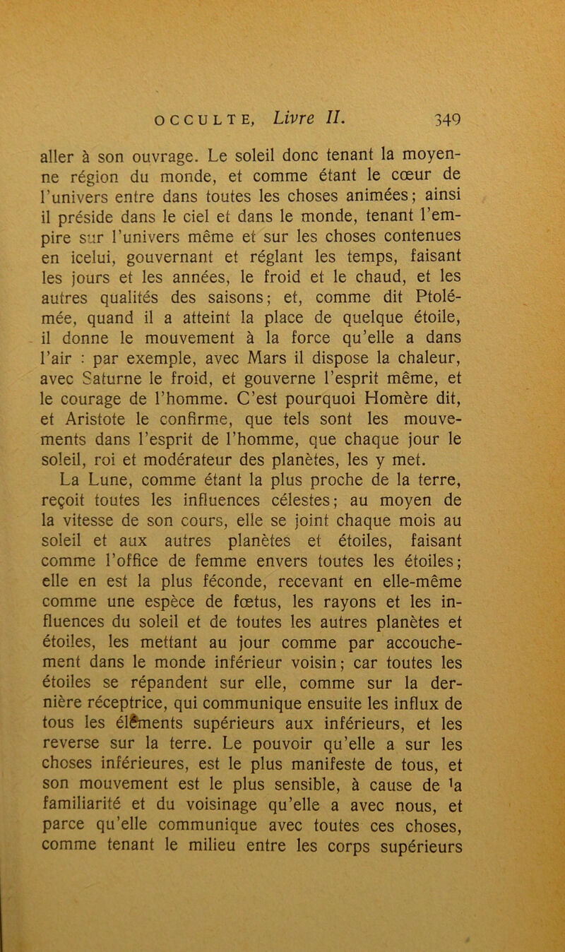 aller à son ouvrage. Le soleil donc tenant la moyen- ne région du monde, et comme étant le cœur de l’univers entre dans toutes les choses animées; ainsi il préside dans le ciel et dans le monde, tenant l’em- pire sur l’univers même et sur les choses contenues en icelui, gouvernant et réglant les temps, faisant les jours et les années, le froid et le chaud, et les autres qualités des saisons; et, comme dit Ptolé- mée, quand il a atteint la place de quelque étoile, il donne le mouvement à la force qu’elle a dans l’air : par exemple, avec Mars il dispose la chaleur, avec Saturne le froid, et gouverne l’esprit même, et le courage de l’homme. C’est pourquoi Homère dit, et Aristote le confirme, que tels sont les mouve- ments dans l’esprit de l’homme, que chaque jour le soleil, roi et modérateur des planètes, les y met. La Lune, comme étant la plus proche de la terre, reçoit toutes les influences célestes; au moyen de la vitesse de son cours, elle se joint chaque mois au soleil et aux autres planètes et étoiles, faisant comme l’office de femme envers toutes les étoiles; elle en est la plus féconde, recevant en elle-même comme une espèce de fœtus, les rayons et les in- fluences du soleil et de toutes les autres planètes et étoiles, les mettant au jour comme par accouche- ment dans le monde inférieur voisin; car toutes les étoiles se répandent sur elle, comme sur la der- nière réceptrice, qui communique ensuite les influx de tous les éléments supérieurs aux inférieurs, et les reverse sur la terre. Le pouvoir qu’elle a sur les choses inférieures, est le plus manifeste de tous, et son mouvement est le plus sensible, à cause de ]a familiarité et du voisinage qu’elle a avec nous, et parce qu’elle communique avec toutes ces choses, comme tenant le milieu entre les corps supérieurs