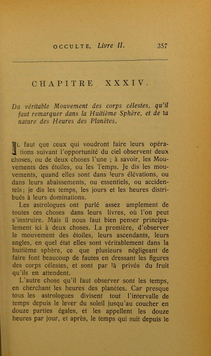 CHAPITRE XXXIV. Du véritable Mouvement des corps célestes, qu’il faut remarquer dans la Huitième Sphère, et de la nature des Heures des Planètes. Il faut que ceux qui voudront faire leurs opéra- il tions suivant l’opportunité du ciel observent deux choses, ou de deux choses l’une ; à savoir, les Mou- vements des étoiles, ou les Temps. Je dis les mou- vements, quand elles sont dans leurs élévations, ou dans leurs abaissements, ou essentiels, ou acciden- tels; je dis les temps, les jours et les heures distri- bués à leurs dominations. Les astrologues ont parlé assez amplement de toutes ces choses dans leurs livres, où l’on peut s’instruire. Mais il nous faut bien penser principa- lement ici à deux choses. La première, d’observer le mouvement des étoiles, leurs ascendants, leurs angles, en quel état elles sont véritablement dans la huitième sphère, ce que plusieurs négligeant de faire font beaucoup de fautes en dressant les figures des corps célestes, et sont par là privés du fruit qu’ils en attendent. L’autre chose qu’il faut observer sont les temps, en cherchant les heures des planètes. Car presque tous les astrologues divisent tout l’intervalle de temps depuis le lever du soleil jusqu’au coucher en douze parties égales, et les appellent les douze heures par jour, et après, le temps qui suit depuis le