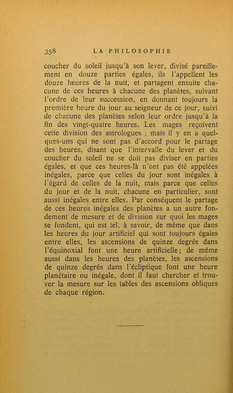 coucher du soleil jusqu’à son lever, divisé pareille- ment en douze parties égales, ils l’appellent les douze heures de la nuit, et partagent ensuite cha- cune de ces heures à chacune des planètes, suivant l’ordre de leur succession, en donnant toujours la première heure du jour au seigneur de ce jour, suivi de chacune des planètes selon leur ordre jusqu’à la fin des vingt-quatre heures. Les mages reçoivent cette division des astrologues ; mais il y en a quel- ques-uns qui ne sont pas d’accord pour le partage des heures, disant que l’intervalle du lever et du coucher du soleil ne se doit pas diviser en parties égales, et que ces heures-là n’ont pas été appelées inégales, parce que celles du jour sont inégales à l’égard de celles de la nuit, mais parce que celles du jour et de la nuit, chacune en particulier, sont aussi inégales entre elles. Par conséquent le partage de ces heures inégales des planètes a un autre fon- dement de mesure et de division sur quoi les mages se fondent, qui est tel, à savoir, de même que dans les heures du jour artificiel qui sont toujours égaies entre elles, les ascensions de quinze degrés dans l’équinoxial font une heure artificielle; de même aussi dans les heures des planètes, les ascensions de quinze degrés dans l’écliptique font une heure planétaire ou inégale, dont il faut chercher et trou- ver la mesure sur les tables des ascensions obliques de- chaque région.