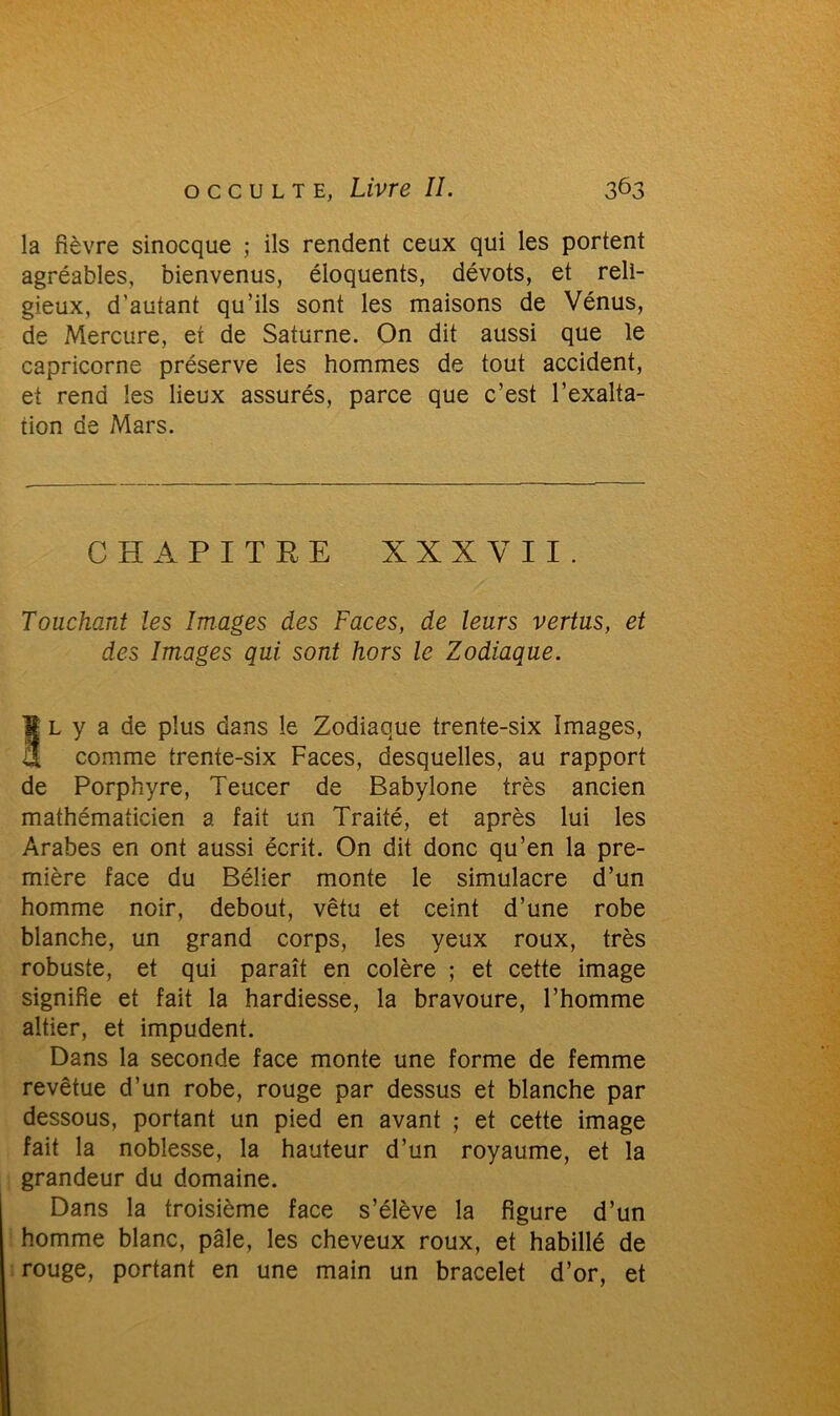 la fièvre sinocque ; ils rendent ceux qui les portent agréables, bienvenus, éloquents, dévots, et reli- gieux, d’autant qu’ils sont les maisons de Vénus, de Mercure, et de Saturne. On dit aussi que le capricorne préserve les hommes de tout accident, et rend les lieux assurés, parce que c’est l’exalta- tion de Mars. CHAPITRE XXX Y II. Touchant les Images des Faces, de leurs vertus, et des Images qui sont hors le Zodiaque. Îl y a de plus dans le Zodiaque trente-six Images, comme trente-six Faces, desquelles, au rapport de Porphyre, Teucer de Babylone très ancien mathématicien a fait un Traité, et après lui les Arabes en ont aussi écrit. On dit donc qu’en la pre- mière face du Bélier monte le simulacre d’un homme noir, debout, vêtu et ceint d’une robe blanche, un grand corps, les yeux roux, très robuste, et qui paraît en colère ; et cette image signifie et fait la hardiesse, la bravoure, l’homme altier, et impudent. Dans la seconde face monte une forme de femme revêtue d’un robe, rouge par dessus et blanche par dessous, portant un pied en avant ; et cette image fait la noblesse, la hauteur d’un royaume, et la grandeur du domaine. Dans la troisième face s’élève la figure d’un homme blanc, pâle, les cheveux roux, et habillé de rouge, portant en une main un bracelet d’or, et