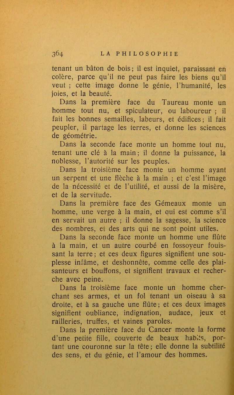 tenant un bâton de bois; il est inquiet, paraissant en colère, parce qu’il ne peut pas faire les biens qu’il veut ; cette image donne le génie, l’humanité, les joies, et la beauté. Dans la première face du Taureau monte un homme tout nu, et spiculateur, ou laboureur ; il fait les bonnes semailles, labeurs, et édifices; il fait peupler, il partage les terres, et donne les sciences de géométrie. Dans la seconde face monte un homme tout nu, tenant une clé à la main; il donne la puissance, la noblesse, l’autorité sur les peuples. Dans la troisième face monte un homme ayant un serpent et une flèche à la main ; et c’est l’image de la nécessité et de Futilité, et aussi de la misère, et de la servitude. Dans la première face des Gémeaux monte un homme, une verge à la main, et oui est comme s’il en servait un autre ; il donne la sagesse, la science des nombres, et des arts qui ne sont point utiles. Dans la seconde face monte un homme une flûte à la main, et un autre courbé en fossoyeur fouis- sant la terre; et ces deux figures signifient une sou- plesse infâme, et deshonnête, comme celle des plai- santeurs et bouffons, et signifient travaux et recher- che avec peine. Dans la troisième face monte un homme cher- chant ses armes, et un fol tenant un oiseau à sa droite, et à sa gauche une flûte; et ces deux images signifient oubliance, indignation, audace, jeux et railleries, truffes, et vaines paroles. Dans la première face du Cancer monte la forme d’une petite fille, couverte de beaux habits, por- tant une couronne sur la tête; elle donne la subtilité des sens, et du génie, et l’amour des hommes.