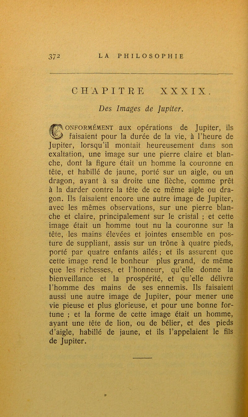 CHAPITRE XXXIX Des Images de Jupiter. Conformément aux opérations de Jupiter, ils faisaient pour la durée de la vie, à l’heure de Jupiter, lorsqu’il montait heureusement dans son exaltation, une image sur une pierre claire et blan- che, dont la figure était un homme la couronne en tête, et habillé de jaune, porté sur un aigle, ou un dragon, ayant à sa droite une flèche, comme prêt à la darder contre la tête de ce même aigle ou dra- gon. Ils faisaient encore une autre image de Jupiter, avec les mêmes observations, sur une pierre blan- che et claire, principalement sur le cristal ; et cette image était un homme tout nu la couronne sur la tête, les mains élevées et jointes ensemble en pos- ture de suppliant, assis sur un trône à quatre pieds, porté par quatre enfants ailés; et ils assurent que cette image rend le bonheur plus grand, de même que les richesses, et l’honneur, qu’elle donne la bienveillance et la prospérité, et qu’elle délivre l’homme des mains de ses ennemis. Ils faisaient aussi une autre image de Jupiter, pour mener une vie pieuse et plus glorieuse, et pour une bonne for- tune ; et la forme de cette image était un homme, ayant une tête de lion, ou de bélier, et des pieds d’aigle, habillé de jaune, et ils l’appelaient le fils de Jupiter. 5»