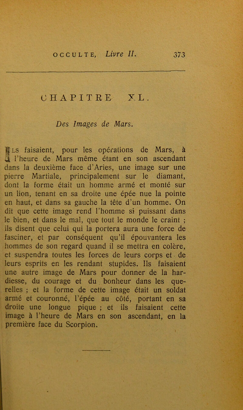 CHAPITRE XL. Des Images de Mars. fis faisaient, pour les opérations de Mars, à l’heure de Mars même étant en son ascendant dans la deuxième face d’Aries, une image sur une pierre Martiale, principalement sur le diamant, dont la forme était un homme armé et monté sur un lion, tenant en sa droite une épée nue la pointe en haut, et dans sa gauche la tête d’un homme. On dit que cette image rend l’homme si puissant dans le bien, et dans le mal, que tout le monde le craint ; ils disent que celui qui la portera aura une force de fasciner, et par conséquent qu’il épouvantera les hommes de son regard quand il se mettra en colère, et suspendra toutes les forces de leurs corps et de leurs esprits en les rendant stupides. Ils faisaient une autre image de Mars pour donner de la har- diesse, du courage et du bonheur dans les que- relles ; et la forme de cette image était un soldat armé et couronné, l’épée au côté, portant en sa droite une longue pique ; et ils faisaient cette image à l’heure de Mars en son ascendant, en la première face du Scorpion.