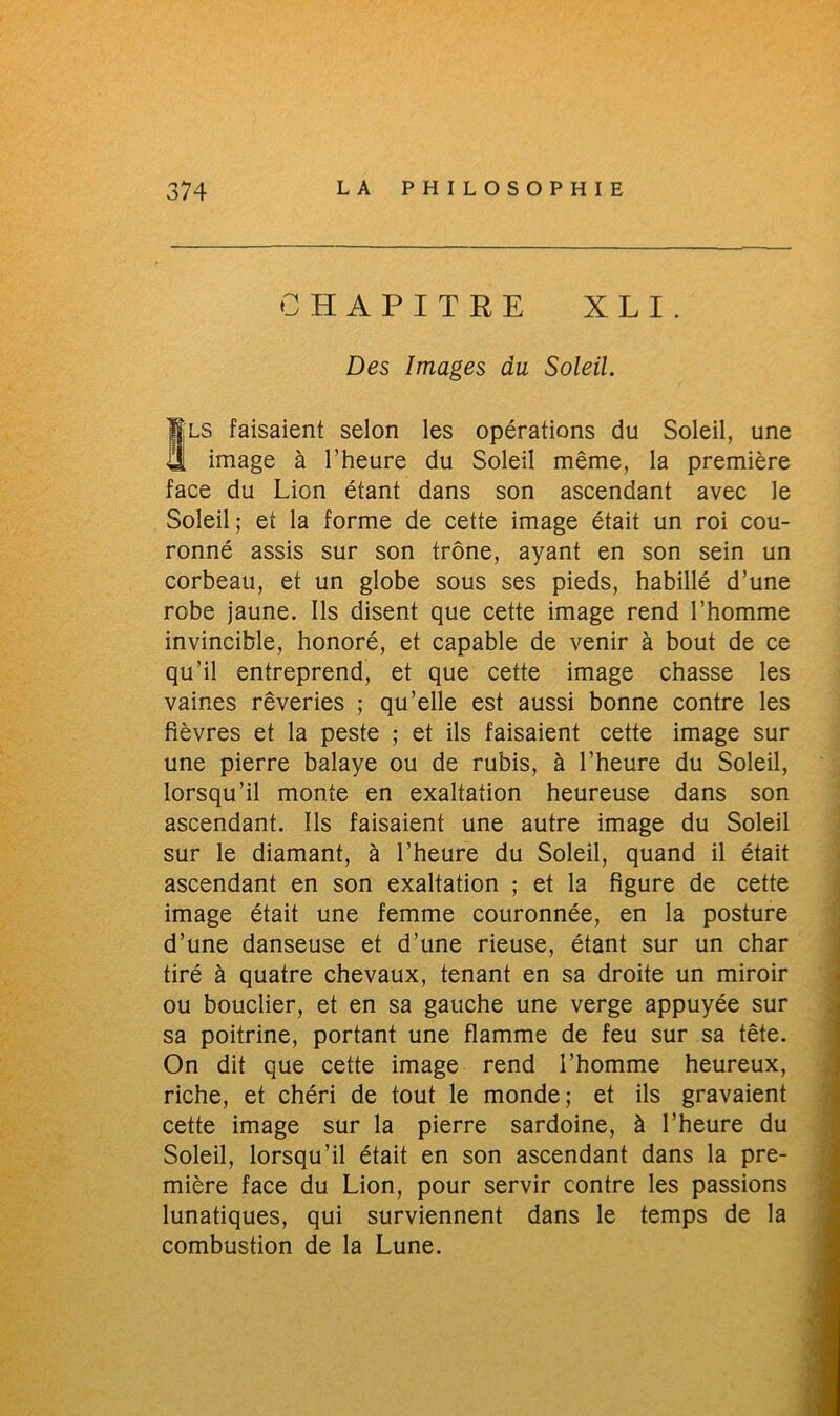 CHAPITRE X L I . Des Images du Soleil. Sls faisaient selon les opérations du Soleil, une image à l’heure du Soleil même, la première face du Lion étant dans son ascendant avec le Soleil; et la forme de cette image était un roi cou- ronné assis sur son trône, ayant en son sein un corbeau, et un globe sous ses pieds, habillé d’une robe jaune. Ils disent que cette image rend l’homme invincible, honoré, et capable de venir à bout de ce qu’il entreprend, et que cette image chasse les vaines rêveries ; qu’elle est aussi bonne contre les fièvres et la peste ; et ils faisaient cette image sur une pierre balaye ou de rubis, à l’heure du Soleil, lorsqu’il monte en exaltation heureuse dans son ascendant. Ils faisaient une autre image du Soleil sur le diamant, à l’heure du Soleil, quand il était ascendant en son exaltation ; et la figure de cette image était une femme couronnée, en la posture d’une danseuse et d’une rieuse, étant sur un char tiré à quatre chevaux, tenant en sa droite un miroir ou bouclier, et en sa gauche une verge appuyée sur sa poitrine, portant une flamme de feu sur sa tête. On dit que cette image rend l’homme heureux, riche, et chéri de tout le monde; et ils gravaient cette image sur la pierre sardoine, à l’heure du Soleil, lorsqu’il était en son ascendant dans la pre- mière face du Lion, pour servir contre les passions lunatiques, qui surviennent dans le temps de la combustion de la Lune.