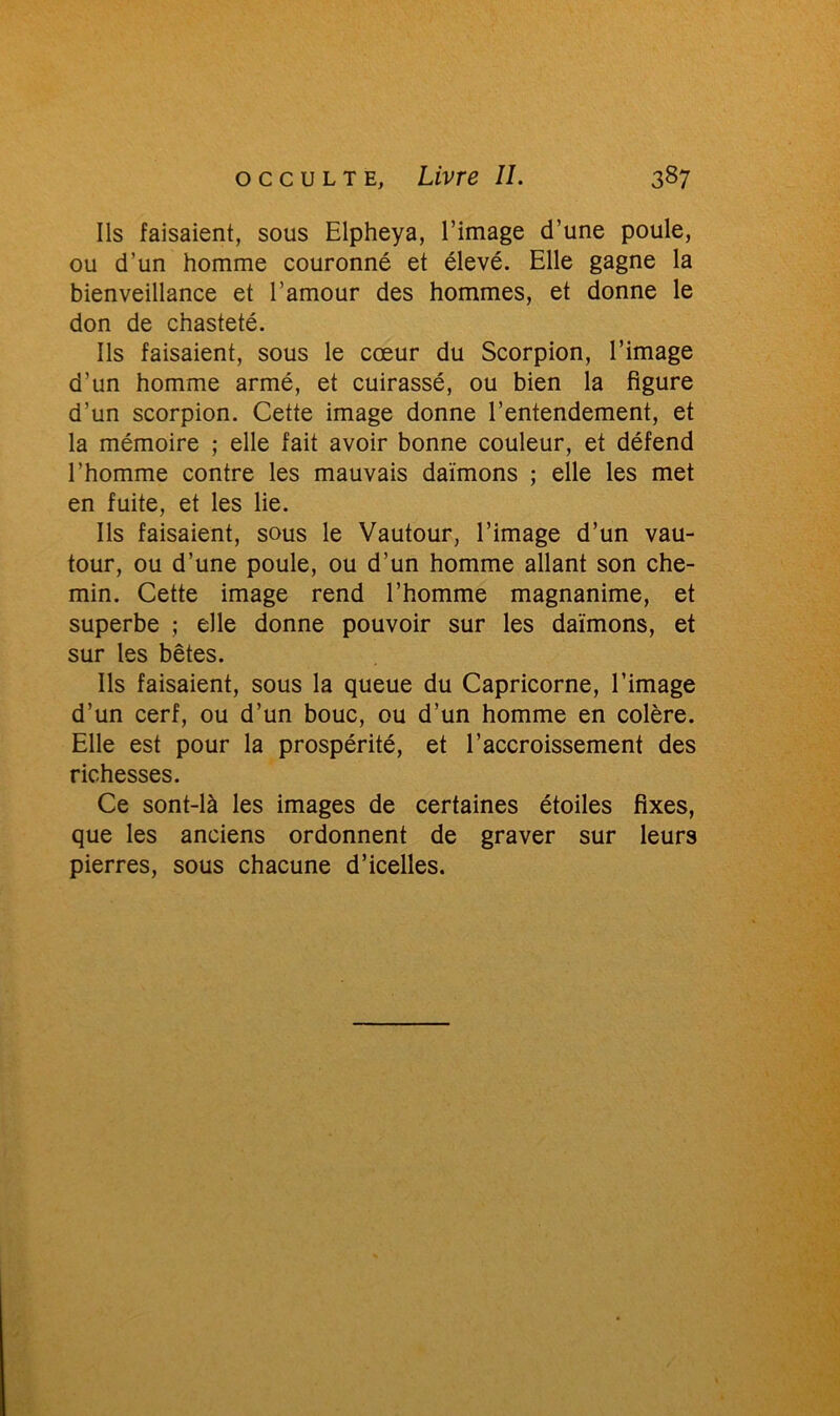 Ils faisaient, sous Elpheya, l’image d’une poule, ou d’un homme couronné et élevé. Elle gagne la bienveillance et l’amour des hommes, et donne le don de chasteté. Ils faisaient, sous le cœur du Scorpion, l’image d’un homme armé, et cuirassé, ou bien la figure d’un scorpion. Cette image donne l’entendement, et la mémoire ; elle fait avoir bonne couleur, et défend l’homme contre les mauvais daïmons ; elle les met en fuite, et les lie. Ils faisaient, sous le Vautour, l’image d’un vau- tour, ou d’une poule, ou d’un homme allant son che- min. Cette image rend l’homme magnanime, et superbe ; elle donne pouvoir sur les daïmons, et sur les bêtes. Ils faisaient, sous la queue du Capricorne, l’image d’un cerf, ou d’un bouc, ou d’un homme en colère. Elle est pour la prospérité, et l’accroissement des richesses. Ce sont-là les images de certaines étoiles fixes, que les anciens ordonnent de graver sur leurs pierres, sous chacune d’icelles.