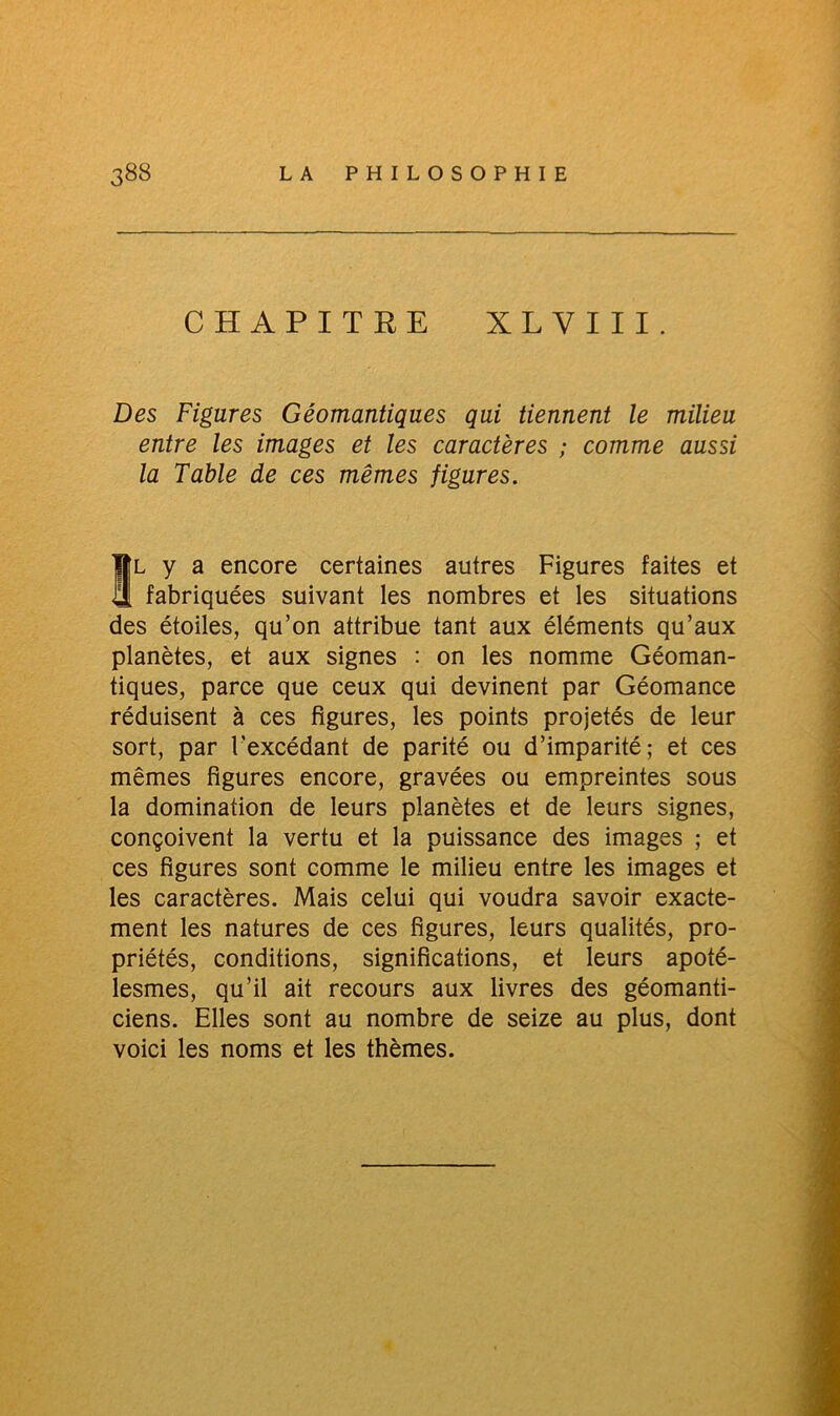 CHAPITRE XLVIII. Des Figures Géomantiques qui tiennent le milieu entre les images et les caractères ; comme aussi la Table de ces mêmes figures. SL y a encore certaines autres Figures faites et fabriquées suivant les nombres et les situations des étoiles, qu’on attribue tant aux éléments qu’aux planètes, et aux signes : on les nomme Géoman- tiques, parce que ceux qui devinent par Géomance réduisent à ces figures, les points projetés de leur sort, par l'excédant de parité ou d’imparité; et ces mêmes figures encore, gravées ou empreintes sous la domination de leurs planètes et de leurs signes, conçoivent la vertu et la puissance des images ; et ces figures sont comme le milieu entre les images et les caractères. Mais celui qui voudra savoir exacte- ment les natures de ces figures, leurs qualités, pro- priétés, conditions, significations, et leurs apoté- lesmes, qu’il ait recours aux livres des géomanti- ciens. Elles sont au nombre de seize au plus, dont voici les noms et les thèmes.