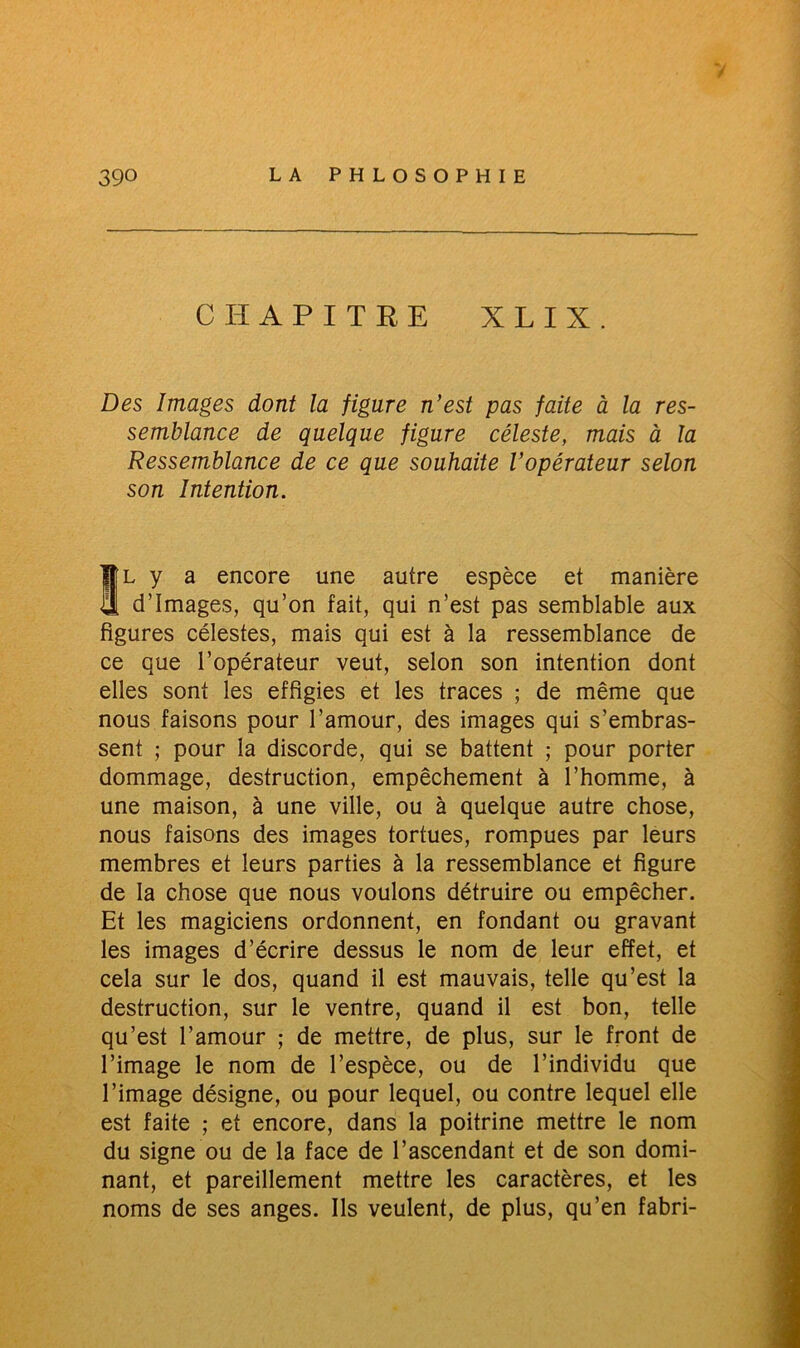 CHAPITRE X L I X. Des Images dont la figure n’est pas faite à la res- semblance de quelque figure céleste, mais à la Ressemblance de ce que souhaite l’opérateur selon son Intention. Il y a encore une autre espèce et manière d’images, qu’on fait, qui n’est pas semblable aux figures célestes, mais qui est à la ressemblance de ce que l’opérateur veut, selon son intention dont elles sont les effigies et les traces ; de même que nous faisons pour l’amour, des images qui s’embras- sent ; pour la discorde, qui se battent ; pour porter dommage, destruction, empêchement à l’homme, à une maison, à une ville, ou à quelque autre chose, nous faisons des images tortues, rompues par leurs membres et leurs parties à la ressemblance et figure de la chose que nous voulons détruire ou empêcher. Et les magiciens ordonnent, en fondant ou gravant les images d’écrire dessus le nom de leur effet, et cela sur le dos, quand il est mauvais, telle qu’est la destruction, sur le ventre, quand il est bon, telle qu’est l’amour ; de mettre, de plus, sur le front de l’image le nom de l’espèce, ou de l’individu que l’image désigne, ou pour lequel, ou contre lequel elle est faite ; et encore, dans la poitrine mettre le nom du signe ou de la face de l’ascendant et de son domi- nant, et pareillement mettre les caractères, et les noms de ses anges. Ils veulent, de plus, qu’en fabri-