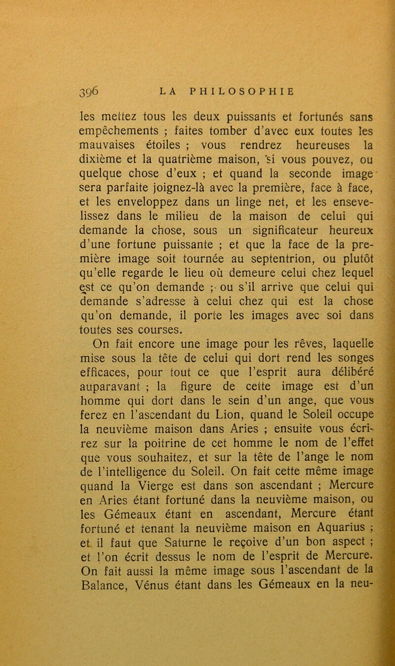 les mettez tous les deux puissants et fortunés sans empêchements ; faites tomber d’avec eux toutes les mauvaises étoiles ; vous rendrez heureuses la dixième et la quatrième maison, si vous pouvez, ou quelque chose d’eux ; et quand la seconde image sera parfaite joignez-là avec la première, face à face, et les enveloppez dans un linge net, et les enseve- lissez dans le milieu de la maison de celui qui demande la chose, sous un significateur heureux d’une fortune puissante ; et que la face de la pre- mière image soit tournée au septentrion, ou plutôt qu’elle regarde le lieu où demeure celui chez lequel est ce qu’on demande ;• ou s’il arrive que celui qui demande s’adresse à celui chez qui est la chose qu’on demande, il porte les images avec soi dans toutes ses courses. On fait encore une image pour les rêves, laquelle mise sous la tête de celui qui dort rend les songes efficaces, pour tout ce que l’esprit aura délibéré auparavant ; la figure de cette image est d’un homme qui dort dans le sein d’un ange, que vous ferez en l’ascendant du Lion, quand le Soleil occupe la neuvième maison dans Aries ; ensuite vous écri- rez sur la poitrine de cet homme le nom de l’effet que vous souhaitez, et sur la tête de l’ange le nom de l’intelligence du Soleil. On fait cette même image quand la Vierge est dans son ascendant ; Mercure en Aries étant fortuné dans la neuvième maison, ou les Gémeaux étant en ascendant, Mercure étant fortuné et tenant la neuvième maison en Aquarius ; et il faut que Saturne le reçoive d’un bon aspect ; et l’on écrit dessus le nom de l’esprit de Mercure. On fait aussi la même image sous l’ascendant de la Balance, Vénus étant dans les Gémeaux en la neu-