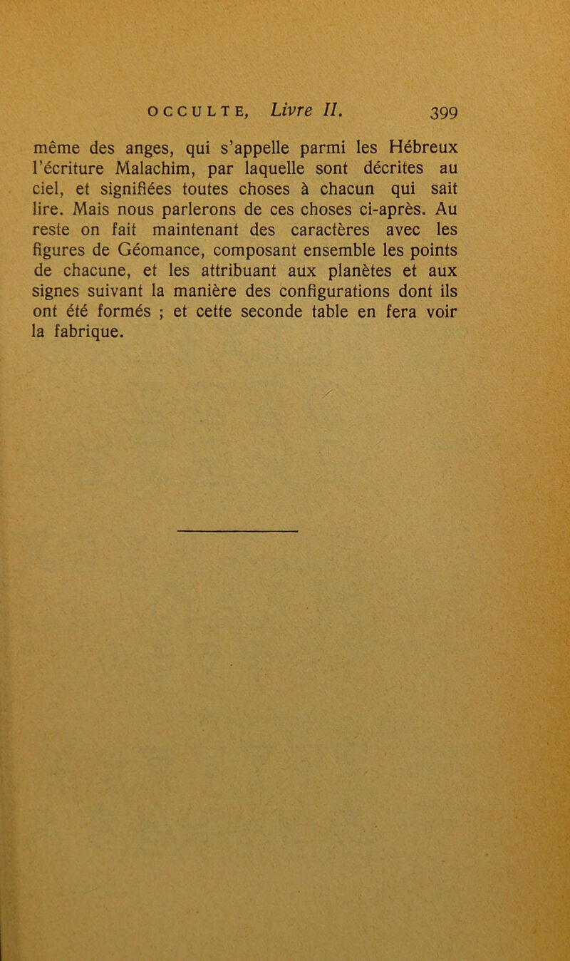 même des anges, qui s’appelle parmi les Hébreux l’écriture Malachim, par laquelle sont décrites au ciel, et signifiées toutes choses à chacun qui sait lire. Mais nous parlerons de ces choses ci-après. Au reste on fait maintenant des caractères avec les figures de Géomance, composant ensemble les points de chacune, et les attribuant aux planètes et aux signes suivant la manière des configurations dont ils ont été formés ; et cette seconde table en fera voir la fabrique.