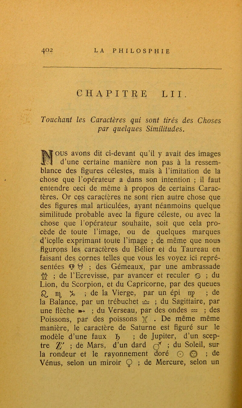 CHAPITRE LU. Touchant les Caractères qui sont tirés des Choses par quelques Similitudes. ÏJTous avons dit ci-devant qu’il y avait des images * d’une certaine manière non pas à la ressem- blance des figures célestes, mais à l’imitation de la chose que l’opérateur a dans son intention ; il faut entendre ceci de même à propos de certains Carac- tères. Or ces caractères ne sont rien autre chose que des figures mal articulées, ayant néanmoins quelque similitude probable avec la figure céleste, ou avec la chose que l’opérateur souhaite, soit que cela pro- cède de toute l’image, ou de quelques marques d’icelle exprimant toute l’image ; de même que nous figurons les caractères du Bélier et du Taureau en faisant des cornes telles que vous les voyez ici repré- sentées ; des Gémeaux, par une ambrassade ; de l’Ecrevisse, par avancer et reculer g ; du Lion, du Scorpion, et du Capricorne, par des queues £1 % ; de la Vierge, par un épi np ; de la Balance, par un trébuchet ^ ; du Sagittaire, par une flèche »-*■ ; du Verseau, par des ondes ; des Poissons, par des poissons )( . De même même manière, le caractère de Saturne est figuré sur le modèle d’une faux ï> ; de Jupiter, d’un scep- tre T/j ; de Mars, d’un dard çf ; du Soleil, sur la rondeur et le rayonnement doré O © ; de Vénus, selon un miroir Ç) ; de Mercure, selon un