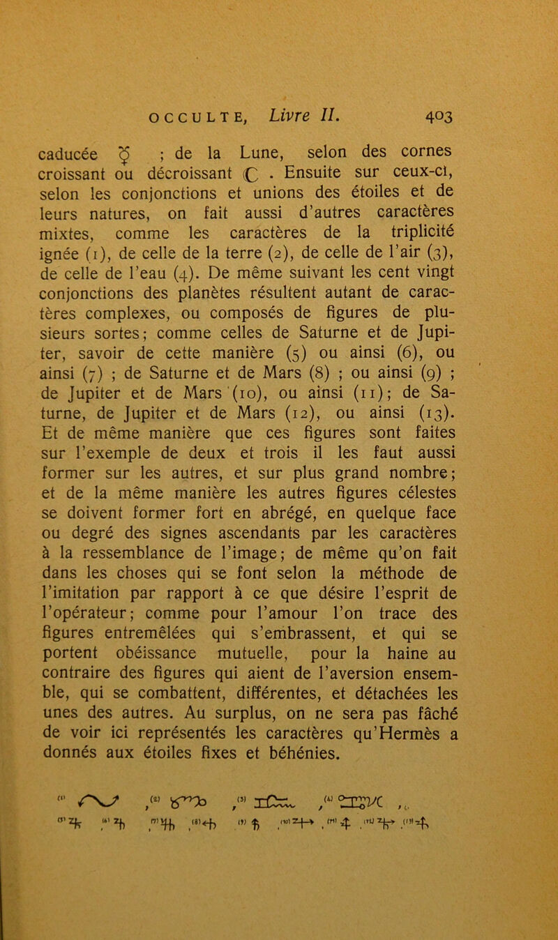 caducée c£ ; de la Lune, selon des cornes croissant ou décroissant (£, . Ensuite sur ceux-ci, selon les conjonctions et unions des étoiles et de leurs natures, on fait aussi d’autres caractères mixtes, comme les caractères de la triplicité ignée (i), de celle de la terre (2), de celle de l’air (3), de celle de l’eau (4). De même suivant les cent vingt conjonctions des planètes résultent autant de carac- tères complexes, ou composés de figures de plu- sieurs sortes; comme celles de Saturne et de Jupi- ter, savoir de cette manière (5) ou ainsi (6), ou ainsi (7) ; de Saturne et de Mars (8) ; ou ainsi (9) ; de Jupiter et de Mars (10), ou ainsi (n); de Sa- turne, de Jupiter et de Mars (12), ou ainsi (13). Et de même manière que ces figures sont faites sur l’exemple de deux et trois il les faut aussi former sur les autres, et sur plus grand nombre; et de la même manière les autres figures célestes se doivent former fort en abrégé, en quelque face ou degré des signes ascendants par les caractères à la ressemblance de l’image; de même qu’on fait dans les choses qui se font selon la méthode de l’imitation par rapport à ce que désire l’esprit de l’opérateur; comme pour l’amour l’on trace des figures entremêlées qui s’embrassent, et qui se portent obéissance mutuelle, pour la haine au contraire des figures qui aient de l’aversion ensem- ble, qui se combattent, différentes, et détachées les unes des autres. Au surplus, on ne sera pas fâché de voir ici représentés les caractères qu’Hermès a donnés aux étoiles fixes et béhénies.