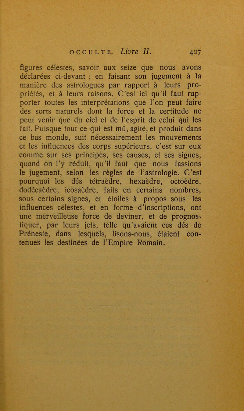 figures célestes, savoir aux seize que nous avons déclarées ci-devant ; en faisant son jugement à la manière des astrologues par rapport à leurs pro- priétés, et à leurs raisons. C’est ici qu’il faut rap- porter toutes les interprétations que l’on peut faire des sorts naturels dont la force et la certitude ne peut venir que du ciel et de l’esprit de celui qui les fait. Puisque tout ce qui est mû, agité, et produit dans ce bas monde, suit nécessairement les mouvements et les influences des corps supérieurs, c’est sur eux comme sur ses principes, ses causes, et ses signes, quand on l’y réduit, qu’il faut que nous fassions le jugement, selon les règles de l’astrologie. C’est pourquoi les dés tétraèdre, hexaèdre, octoèdre, dodécaèdre, icosaèdre, faits en certains nombres, sous certains signes, et étoiles à propos sous les influences célestes, et en forme d’inscriptions, ont une merveilleuse force de deviner, et de prognos- tiquer, par leurs jets, telle qu’avaient ces dés de Préneste, dans lesquels, lisons-nous, étaient con- tenues les destinées de l’Empire Romain.