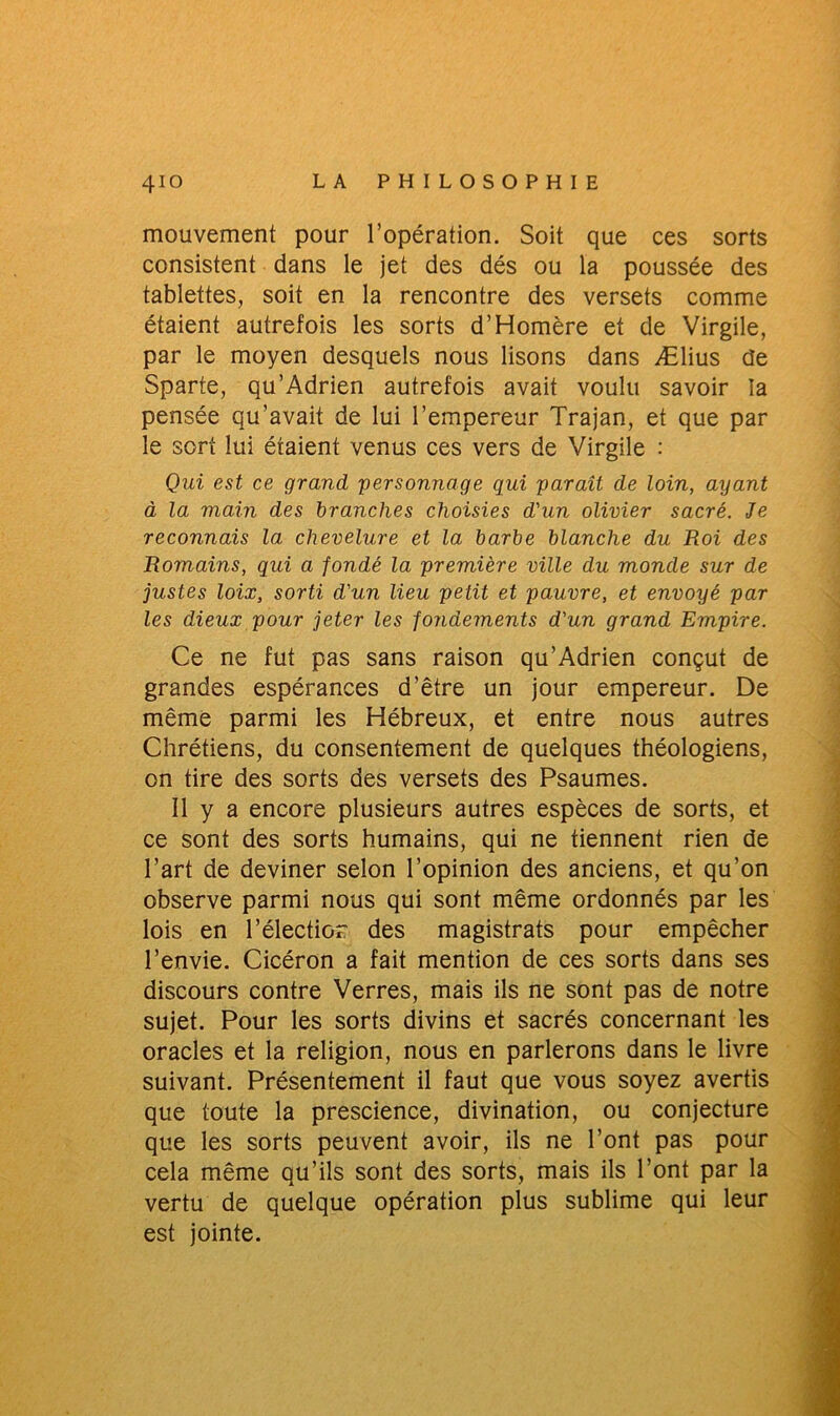 mouvement pour l’opération. Soit que ces sorts consistent dans le jet des dés ou la poussée des tablettes, soit en la rencontre des versets comme étaient autrefois les sorts d’Homère et de Virgile, par le moyen desquels nous lisons dans Ælius de Sparte, qu’Adrien autrefois avait voulu savoir la pensée qu’avait de lui l’empereur Trajan, et que par le sort lui étaient venus ces vers de Virgile : Qui est ce grand personnage qui paraît de loin, ayant à la main des branches choisies d'un olivier sacré. Je reconnais la chevelure et la barbe blanche du Roi des Romains, qui a fondé la première ville du monde sur de justes loix, sorti d'un lieu petit et pauvre, et envoyé par les dieux pour jeter les fondements d'un grand Empire. Ce ne fut pas sans raison qu’Adrien conçut de grandes espérances d’être un jour empereur. De même parmi les Hébreux, et entre nous autres Chrétiens, du consentement de quelques théologiens, on tire des sorts des versets des Psaumes. Il y a encore plusieurs autres espèces de sorts, et ce sont des sorts humains, qui ne tiennent rien de l’art de deviner selon l’opinion des anciens, et qu’on observe parmi nous qui sont même ordonnés par les lois en l’électior des magistrats pour empêcher l’envie. Cicéron a fait mention de ces sorts dans ses discours contre Verres, mais ils ne sont pas de notre sujet. Pour les sorts divins et sacrés concernant les oracles et la religion, nous en parlerons dans le livre suivant. Présentement il faut que vous soyez avertis que toute la prescience, divination, ou conjecture que les sorts peuvent avoir, ils ne l’ont pas pour cela même qu’ils sont des sorts, mais ils l’ont par la vertu de quelque opération plus sublime qui leur est jointe.