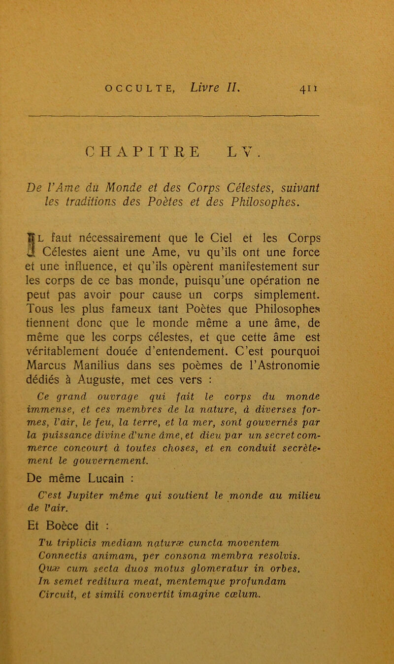 CHAPITRE L V. De l’Ame du Monde et des Corps Célestes, suivant les traditions des Poètes et des Philosophes. §l faut nécessairement que le Ciel et les Corps Célestes aient une Ame, vu qu’ils ont une force et une influence, et qu’ils opèrent manifestement sur les corps de ce bas monde, puisqu’une opération ne peut pas avoir pour cause un corps simplement. Tous les plus fameux tant Poètes que Philosophes tiennent donc que le monde même a une âme, de même que les corps célestes, et que cette âme est véritablement douée d’entendement. C’est pourquoi Marcus Manilius dans ses poèmes de l’Astronomie dédiés à Auguste, met ces vers : Ce grand ouvrage gui fait le corps du monde immense, et ces membres de la nature, à diverses for- mes, l'air, le feu, la terre, et la mer, sont gouvernés par la puissance divine d'une âme, et dieu par un secret com- merce concourt à toutes choses, et en conduit secrète- ment le gouvernement. De même Lucain : C'est Jupiter même qui soutient le monde au milieu de l’air. Et Boèce dit : Tu triplicis mediam naturæ cuncta moventem Connectis animam, per consona membra resolvis. Quæ cum secta duos motus glomeratur in orbes. In semet reditura méat, mentemque profundam Circuit, et simili convertit imagine cœlum.