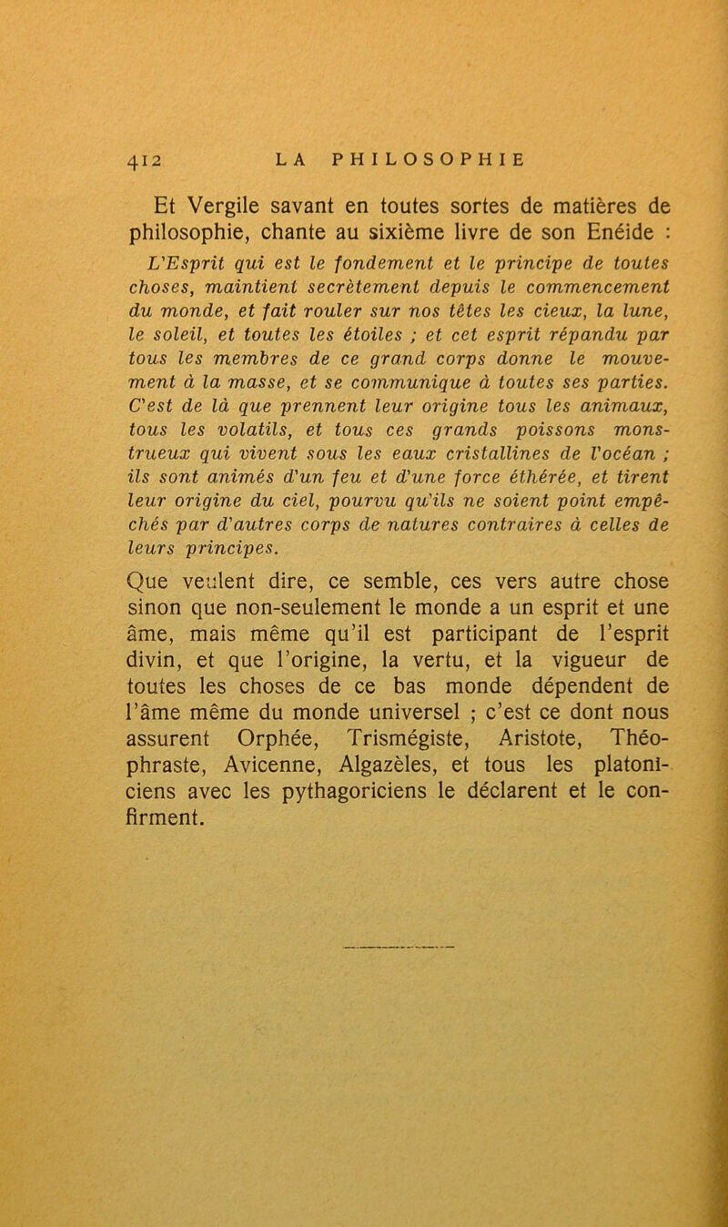 Et Vergile savant en toutes sortes de matières de philosophie, chante au sixième livre de son Enéide : L'Esprit qui est le fondement et le principe de toutes choses, maintient secrètement depuis le commencement du monde, et fait rouler sur nos têtes les deux, la lune, le soleil, et toutes les étoiles ; et cet esprit répandu par tous les membres de ce grand corps donne le mouve- ment à la masse, et se communique à toutes ses parties. C'est de là que prennent leur origine tous les animaux, tous les volatils, et tous ces grands poissons mons- trueux qui vivent sous les eaux cristallines de l'océan ; ils sont animés d'un feu et d'une force éthérée, et tirent leur origine du ciel, pourvu qu'ils ne soient point empê- chés par d'autres corps de natures contraires à celles de leurs principes. Que veulent dire, ce semble, ces vers autre chose sinon que non-seulement le monde a un esprit et une âme, mais même qu’il est participant de l’esprit divin, et que l’origine, la vertu, et la vigueur de toutes les choses de ce bas monde dépendent de l’âme même du monde universel ; c’est ce dont nous assurent Orphée, Trismégiste, Aristote, Théo- phraste, Avicenne, Algazèles, et tous les platoni- ciens avec les pythagoriciens le déclarent et le con- firment.