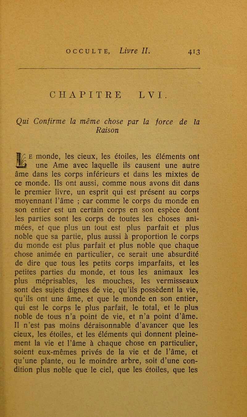 CHAPITRE L V I . Qui Confirme la même chose par la force de la Raison I;ç e monde, les deux, les étoiles, les éléments ont £Ü$ une Ame avec laquelle ils causent une autre âme dans les corps inférieurs et dans les mixtes de ce monde. Ils ont aussi, comme nous avons dit dans le premier livre, un esprit qui est présent au corps moyennant l’âme ; car comme le corps du monde en son entier est un certain corps en son espèce dont les parties sont les corps de toutes les choses ani- mées, et que plus un tout est plus parfait et plus noble que sa partie, plus aussi à proportion le corps du monde est plus parfait et plus noble que chaque chose animée en particulier, ce serait une absurdité de dire que tous les petits corps imparfaits, et les petites parties du monde, et tous les animaux les plus méprisables, les mouches, les vermisseaux sont des sujets dignes de vie, qu’ils possèdent la vie, qu’ils ont une âme, et que le monde en son entier, qui est le corps le plus parfait, le total, et le plus noble de tous n’a point de vie, et n’a point d’âme. Il n’est pas moins déraisonnable d’avancer que les deux, les étoiles, et les éléments qui donnent pleine- ment la vie et l’âme à chaque chose en particulier, soient eux-mêmes privés de la vie et de l’âme, et qu’une plante, ou le moindre arbre, soit d’une con- dition plus noble que le ciel, que les étoiles, que les