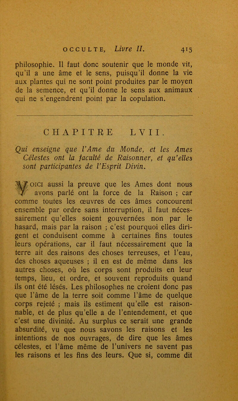 philosophie. Il faut donc soutenir que le monde vit, qu’il a une âme et le sens, puisqu’il donne la vie aux plantes qui ne sont point produites par le moyen de la semence, et qu’il donne le sens aux animaux qui ne s’engendrent point par la copulation. CHAPITRE L V I I . Qui enseigne que l’Ame du Monde, et les Ames Célestes ont la faculté de Raisonner, et qu’elles sont participantes de l’Esprit Divin. Wfcoici aussi la preuve que les Ames dont nous J/ avons parlé ont la force de la Raison ; car comme toutes les œuvres de ces âmes concourent ensemble par ordre sans interruption, il faut néces- sairement qu’elles soient gouvernées non par le hasard, mais par la raison ; c’est pourquoi elles diri- gent et conduisent comme à certaines fins toutes leurs opérations, car il faut nécessairement que la terre ait des raisons des choses terreuses, et l’eau, des choses aqueuses ; il en est de même dans les autres choses, où les corps sont produits en leur temps, lieu, et ordre, et souvent reproduits quand ils ont été lésés. Les philosophes ne croient donc pas que l’âme de la terre soit comme l’âme de quelque corps rejeté ; mais ils estiment qu’elle est raison- nable, et de plus qu’elle a de l’entendement, et que c’est une divinité. Au surplus ce serait une grande absurdité, vu que nous savons les raisons et les intentions de nos ouvrages, de dire que les âmes célestes, et l’âme même de l’univers ne savent pas les raisons et les fins des leurs. Que si, comme dit