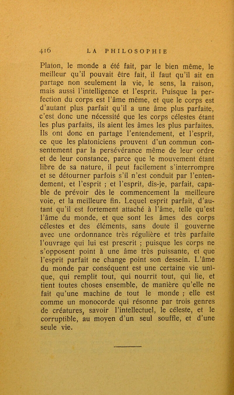 Platon, le monde a été fait, par le bien même, le meilleur qu’il pouvait être fait, il faut qu’il ait en partage non seulement la vie, le sens, la raison, mais aussi l’intelligence et l’esprit. Puisque la per- fection du corps est l’âme même, et que le corps est d’autant plus parfait qu’il a une âme plus parfaite, c’est donc une nécessité que les corps célestes étant les plus parfaits, ils aient les âmes les plus parfaites. Ils ont donc en partage l’entendement, et l’esprit, ce que les platoniciens prouvent d’un commun con- sentement par la persévérance même de leur ordre et de leur constance, parce que le mouvement étant libre de sa nature, il peut facilement s’interrompre et se détourner parfois s’il n’est conduit par l’enten- dement, et l’esprit ; et l’esprit, dis-je, parfait, capa- ble de prévoir dès le commencement la meilleure voie, et la meilleure fin. Lequel esprit parfait, d’au- tant qu’il est fortement attaché à l’âme, telle qu’est l’âme du monde, et que sont les âmes des corps célestes et des éléments, sans doute il gouverne avec une ordonnance très régulière et très parfaite l’ouvrage qui lui est prescrit ; puisque les corps ne s’opposent point à une âme très puissante, et que l’esprit parfait ne change point son dessein. L’âme du monde par conséquent est une certaine vie uni- que, qui remplit tout, qui nourrit tout, qui lie, et tient toutes choses ensemble, de manière qu’elle ne fait qu’une machine de tout le monde ; elle est comme un monocorde qui résonne par trois genres de créatureSj savoir l’intellectuel, le céleste, et le corruptible, au moyen d’un seul souffle, et d’une seule vie.